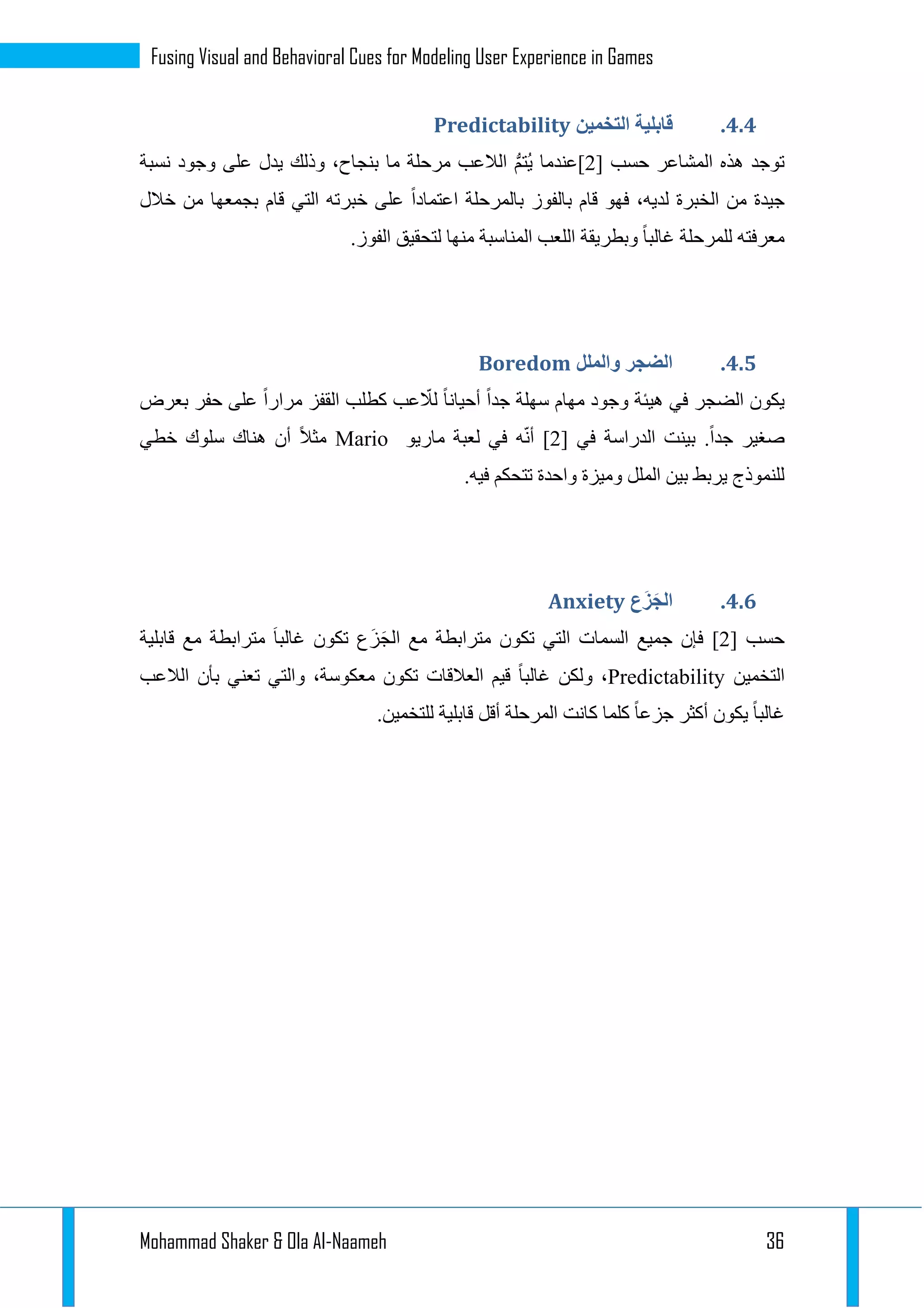 Mohammad Shaker & Ola Al-Naameh 36
Fusing Visual and Behavioral Cues for Modeling User Experience in Games
4.4.‫التخمين‬ ‫قابلية‬Predictability
‫ال‬ ‫هذه‬ ‫توجد‬‫حسب‬ ‫مشاعر‬[1]‫نسبة‬ ‫وجود‬ ‫على‬ ‫يدل‬ ‫وذلك‬ ،‫بنجاح‬ ‫ما‬ ‫مرحلة‬ ‫الالعب‬ ُّ‫م‬‫ُت‬‫ي‬ ‫عندما‬
‫خالل‬ ‫من‬ ‫بجمعها‬ ‫قام‬ ‫التي‬ ‫خبرته‬ ‫على‬ ‫اعتمادا‬ ‫بالمرحلة‬ ‫بالفوز‬ ‫قام‬ ‫فهو‬ ،‫لديه‬ ‫الخبرة‬ ‫من‬ ‫جيدة‬
.‫الفوز‬ ‫لتحقيق‬ ‫منها‬ ‫المناسبة‬ ‫اللعب‬ ‫وبطريقة‬ ‫غالبا‬ ‫للمرحلة‬ ‫معرفته‬
4.4.‫والملل‬ ‫الضجر‬Boredom
‫الضجر‬ ‫يكون‬‫بعرض‬ ‫حفر‬ ‫على‬ ‫مرارا‬ ‫القفز‬ ‫كطلب‬ ‫عب‬ ّ‫لال‬ ‫أحيانا‬ ‫جدا‬ ‫سهلة‬ ‫مهام‬ ‫وجود‬ ‫هيئة‬ ‫في‬
‫في‬ ‫الدراسة‬ ‫بينت‬ .‫جدا‬ ‫صغير‬[1]‫ه‬ّ‫ن‬‫أ‬‫ماريو‬ ‫لعبة‬ ‫في‬Mario‫خطي‬ ‫سلوك‬ ‫هناك‬ ‫أن‬ ‫مثال‬
.‫فيه‬ ‫تتحكم‬ ‫واحدة‬ ‫وميزة‬ ‫الملل‬ ‫بين‬ ‫يربط‬ ‫للنموذج‬
4.4.‫َع‬‫ز‬َ‫الج‬Anxiety
‫حسب‬[1]‫جميع‬ ‫فإن‬‫السمات‬‫مترا‬ ‫تكون‬ ‫التي‬َ‫ز‬َ‫ج‬‫ال‬ ‫مع‬ ‫بطة‬‫قابلية‬ ‫مع‬ ‫مترابطة‬ َ‫ا‬‫غالب‬ ‫تكون‬ ‫ع‬
‫التخمين‬Predictability‫الالعب‬ ‫بأن‬ ‫تعني‬ ‫والتي‬ ،‫معكوسة‬ ‫تكون‬ ‫العالقات‬ ‫قيم‬ ‫غالبا‬ ‫ولكن‬ ،
.‫للتخمين‬ ‫قابلية‬ ‫أقل‬ ‫المرحلة‬ ‫كانت‬ ‫كلما‬ ‫جزعا‬ ‫أكثر‬ ‫يكون‬ ‫غالبا‬
 