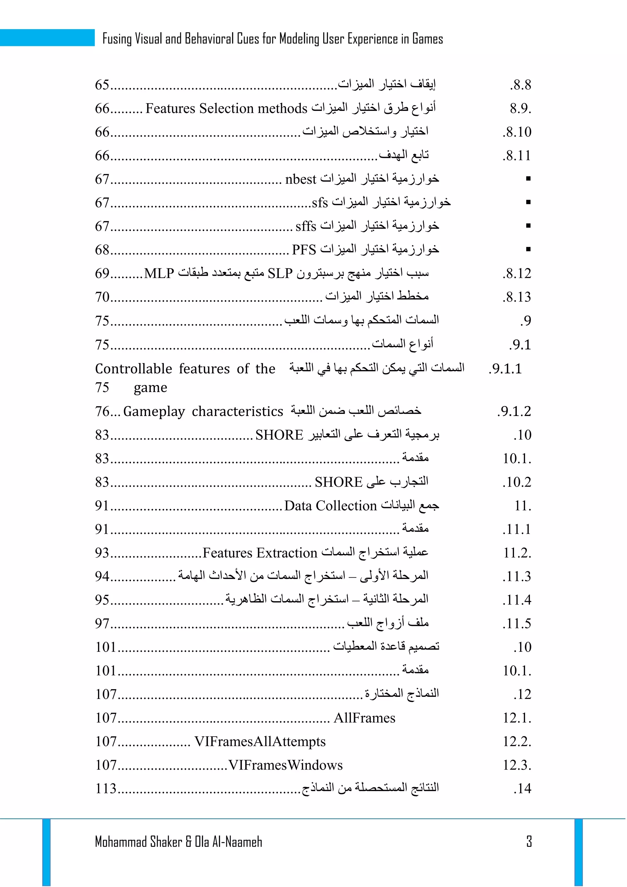 Mohammad Shaker & Ola Al-Naameh 3
Fusing Visual and Behavioral Cues for Modeling User Experience in Games
3.3.‫إيقاف‬‫اختيار‬‫الميزات‬..............................................................22
8.9.‫أنواع‬‫طرق‬‫اختيار‬‫الميزات‬Features Selection methods.........22
3.12.‫اختيار‬‫واستخالص‬‫الميزات‬....................................................22
3.11.‫تاب‬‫ع‬‫الهدف‬.........................................................................22
‫خوارزمية‬‫اختيار‬‫الميزات‬nbest...............................................21
‫خوارزمية‬‫اختيار‬‫الميزات‬sfs.......................................................21
‫خوارزمية‬‫اختيار‬‫الميزات‬sffs..................................................21
‫خوارزمية‬‫اختيار‬‫الميزات‬PFS.................................................23
3.11.‫سبب‬‫اختيار‬‫منهج‬‫برسبترون‬SLP‫متبع‬‫بمتعدد‬‫طبقات‬MLP.........29
3.11.‫مخطط‬‫اختيار‬‫الميزات‬..........................................................12
9.‫السمات‬‫المتحكم‬‫بها‬‫وسمات‬‫اللعب‬...............................................12
9.6.‫أنواع‬‫السمات‬.......................................................................12
9.6.6.‫السمات‬‫التي‬‫يمكن‬‫التحكم‬‫بها‬‫في‬‫اللعبة‬Controllable features of the
game12
9.6.2.‫خصائص‬‫اللعب‬‫ضمن‬‫اللعبة‬Gameplay characteristics...12
12.‫برمجية‬‫التعرف‬‫على‬‫التعابير‬SHORE.......................................31
10.1.‫مقدمة‬...............................................................................31
12.1.‫التجارب‬‫على‬SHORE.......................................................31
11.‫جمع‬‫البيانات‬Data Collection...............................................91
11.1.‫مقدمة‬...............................................................................91
11.2.‫عملية‬‫استخراج‬‫السمات‬Features Extraction.........................91
11.1.‫المرحلة‬‫األولى‬–‫استخراج‬‫السمات‬‫من‬‫األحداث‬‫الهامة‬..................93
11.3.‫المرحلة‬‫الثانية‬–‫استخراج‬‫السمات‬‫الظاهرية‬...............................92
11.2.‫ملف‬‫أزواج‬‫اللعب‬................................................................91
12.‫تصميم‬‫قاعدة‬‫المعطيات‬..........................................................121
10.1.‫مقدمة‬.............................................................................121
11.‫النماذج‬‫المختارة‬...................................................................121
12.1.AllFrames..........................................................121
12.2.VIFramesAllAttempts....................121
12.3.VIFramesWindows..............................121
13.‫النتائج‬‫المستحصلة‬‫من‬‫النماذج‬..................................................111
 