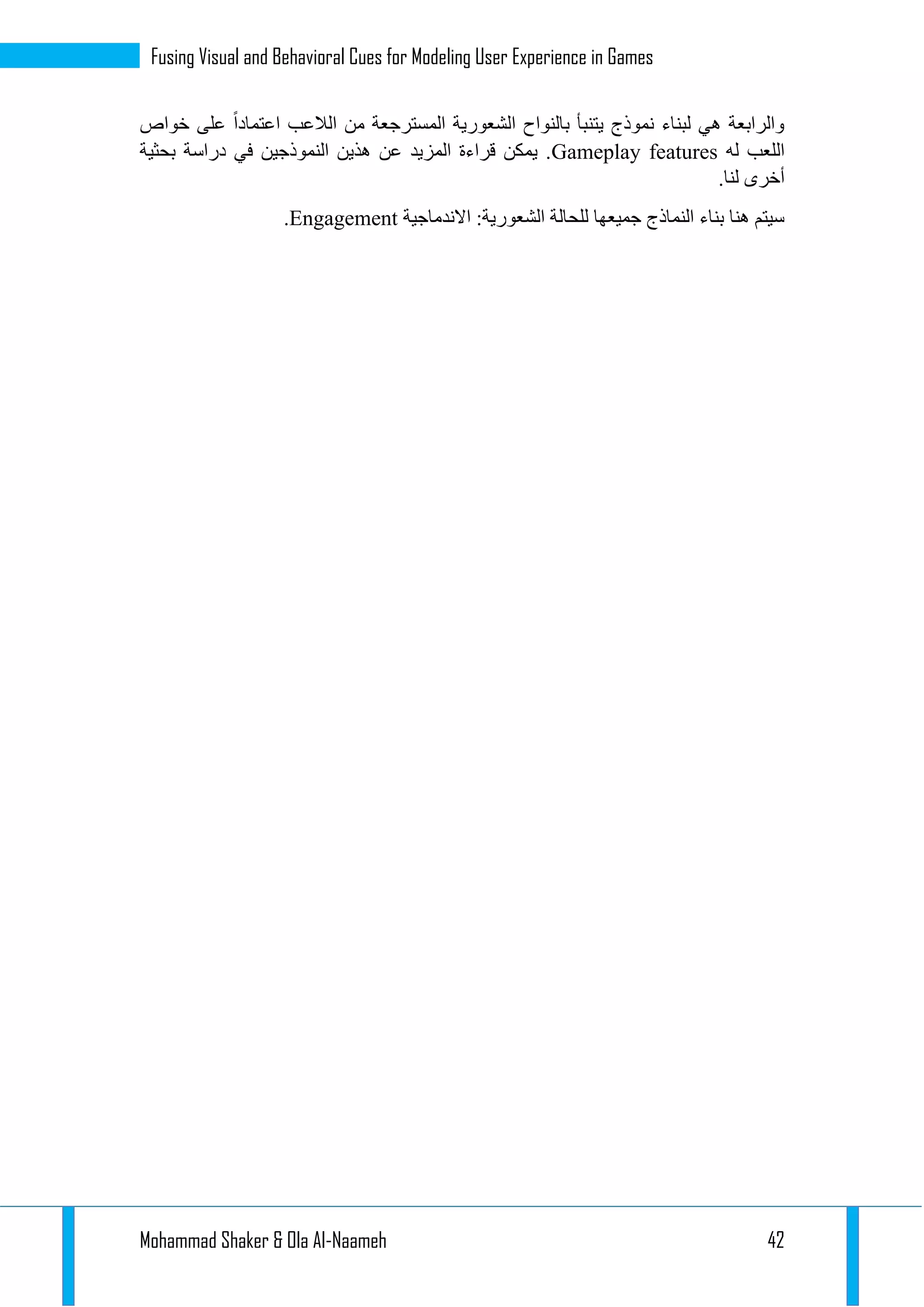 Mohammad Shaker & Ola Al-Naameh 42
Fusing Visual and Behavioral Cues for Modeling User Experience in Games
‫الالعب‬ ‫من‬ ‫المسترجعة‬ ‫الشعورية‬ ‫بالنواح‬ ‫يتنبأ‬ ‫نموذج‬ ‫لبناء‬ ‫هي‬ ‫والرابعة‬‫خواص‬ ‫على‬ ‫اعتمادا‬
‫له‬ ‫اللعب‬Gameplay features‫بحثية‬ ‫دراسة‬ ‫في‬ ‫النموذجين‬ ‫هذين‬ ‫عن‬ ‫المزيد‬ ‫قراءة‬ ‫يمكن‬ .
.‫لنا‬ ‫أخرى‬
‫االندماجية‬ :‫الشعورية‬ ‫للحالة‬ ‫جميعها‬ ‫النماذج‬ ‫بناء‬ ‫هنا‬ ‫سيتم‬Engagement.
 