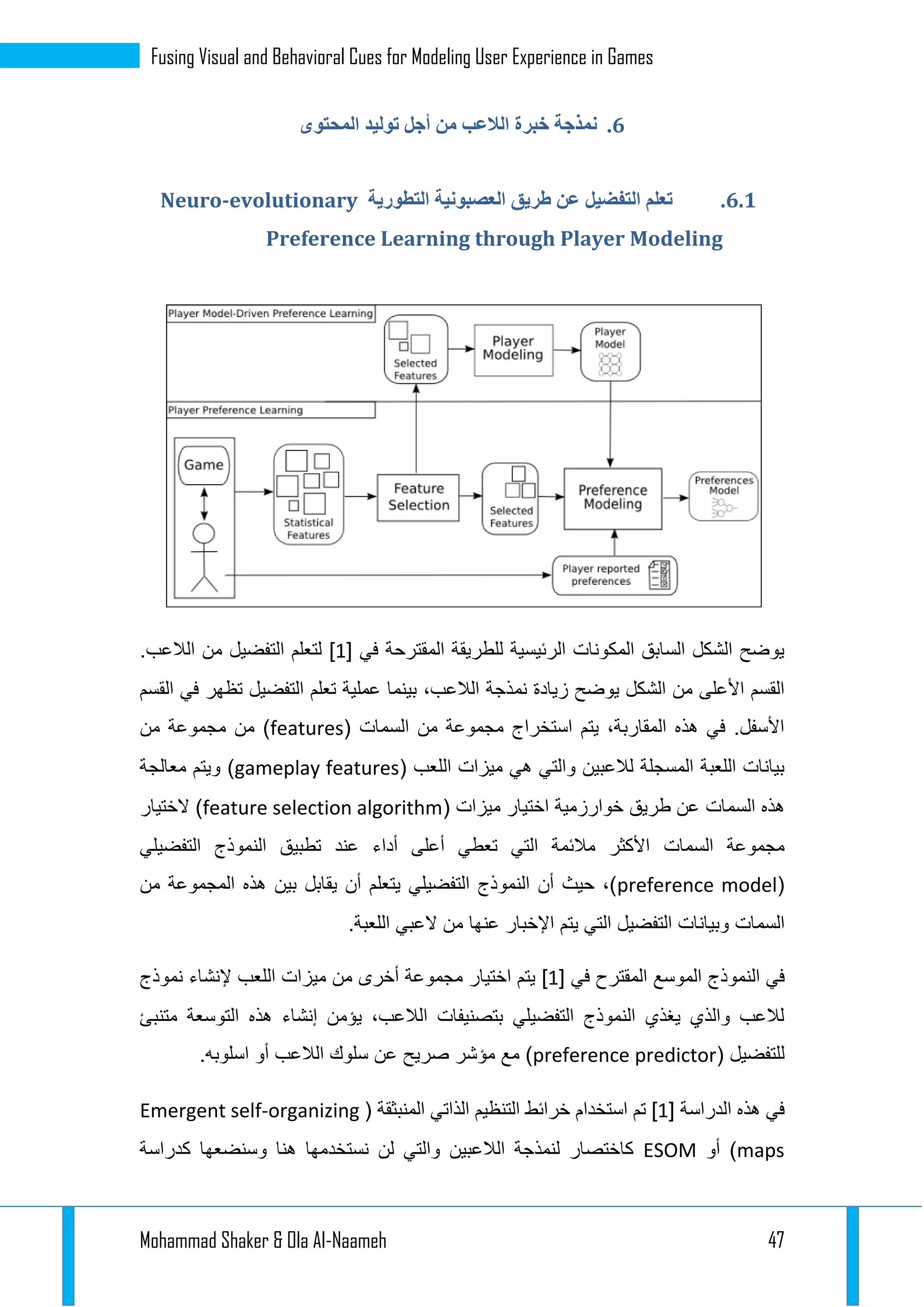 Mohammad Shaker & Ola Al-Naameh 47
Fusing Visual and Behavioral Cues for Modeling User Experience in Games
4.‫خبر‬ ‫نمذجة‬‫المحتوى‬ ‫توليد‬ ‫أجل‬ ‫من‬ ‫الالعب‬ ‫ة‬
4.4.‫التطورية‬ ‫العصبونية‬ ‫طريق‬ ‫عن‬ ‫التفضيل‬ ‫تعلم‬Neuro-evolutionary
Preference Learning through Player Modeling
‫في‬ ‫المقترحة‬ ‫للطريقة‬ ‫الرئيسية‬ ‫المكونات‬ ‫السابق‬ ‫الشكل‬ ‫يوضح‬[1].‫الالعب‬ ‫من‬ ‫التفضيل‬ ‫لتعلم‬
‫نم‬ ‫زيادة‬ ‫يوضح‬ ‫الشكل‬ ‫من‬ ‫األعلى‬ ‫القسم‬‫القسم‬ ‫في‬ ‫تظهر‬ ‫التفضيل‬ ‫تعلم‬ ‫عملية‬ ‫بينما‬ ،‫الالعب‬ ‫ذجة‬
‫من‬ ‫مجموعة‬ ‫استخراج‬ ‫يتم‬ ،‫المقاربة‬ ‫هذه‬ ‫في‬ .‫األسفل‬‫السمات‬(features‫من‬ ‫مجموعة‬ ‫من‬ )
( ‫اللعب‬ ‫ميزات‬ ‫هي‬ ‫والتي‬ ‫لالعبين‬ ‫المسجلة‬ ‫اللعبة‬ ‫بيانات‬gameplay features‫معالجة‬ ‫ويتم‬ )
‫هذه‬‫السمات‬( ‫ميزات‬ ‫اختيار‬ ‫خوارزمية‬ ‫طريق‬ ‫عن‬feature selection algorithm‫الختيار‬ )
‫مجموعة‬‫السمات‬‫التفضيلي‬ ‫النموذج‬ ‫تطبيق‬ ‫عند‬ ‫أداء‬ ‫أعلى‬ ‫تعطي‬ ‫التي‬ ‫مالئمة‬ ‫األكثر‬
(preference model‫من‬ ‫المجموعة‬ ‫هذه‬ ‫بين‬ ‫يقابل‬ ‫أن‬ ‫يتعلم‬ ‫التفضيلي‬ ‫النموذج‬ ‫أن‬ ‫حيث‬ ،)
‫السمات‬.‫اللعبة‬ ‫العبي‬ ‫من‬ ‫عنها‬ ‫اإلخبار‬ ‫يتم‬ ‫التي‬ ‫التفضيل‬ ‫وبيانات‬
‫ال‬ ‫في‬‫في‬ ‫المقترح‬ ‫الموسع‬ ‫نموذج‬[1]‫نموذج‬ ‫إلنشاء‬ ‫اللعب‬ ‫ميزات‬ ‫من‬ ‫أخرى‬ ‫مجموعة‬ ‫اختيار‬ ‫يتم‬
‫متنبئ‬ ‫التوسعة‬ ‫هذه‬ ‫إنشاء‬ ‫يؤمن‬ ،‫الالعب‬ ‫بتصنيفات‬ ‫التفضيلي‬ ‫النموذج‬ ‫يغذي‬ ‫والذي‬ ‫لالعب‬
( ‫للتفضيل‬preference predictor.‫اسلوبه‬ ‫أو‬ ‫الالعب‬ ‫سلوك‬ ‫عن‬ ‫صريح‬ ‫مؤشر‬ ‫مع‬ )
‫الدراسة‬ ‫هذه‬ ‫في‬[1]‫استخد‬ ‫تم‬( ‫المنبثقة‬ ‫الذاتي‬ ‫التنظيم‬ ‫خرائط‬ ‫ام‬Emergent self-organizing
maps‫أو‬ )ESOM‫كدراسة‬ ‫وسنضعها‬ ‫هنا‬ ‫نستخدمها‬ ‫لن‬ ‫والتي‬ ‫الالعبين‬ ‫لنمذجة‬ ‫كاختصار‬
 