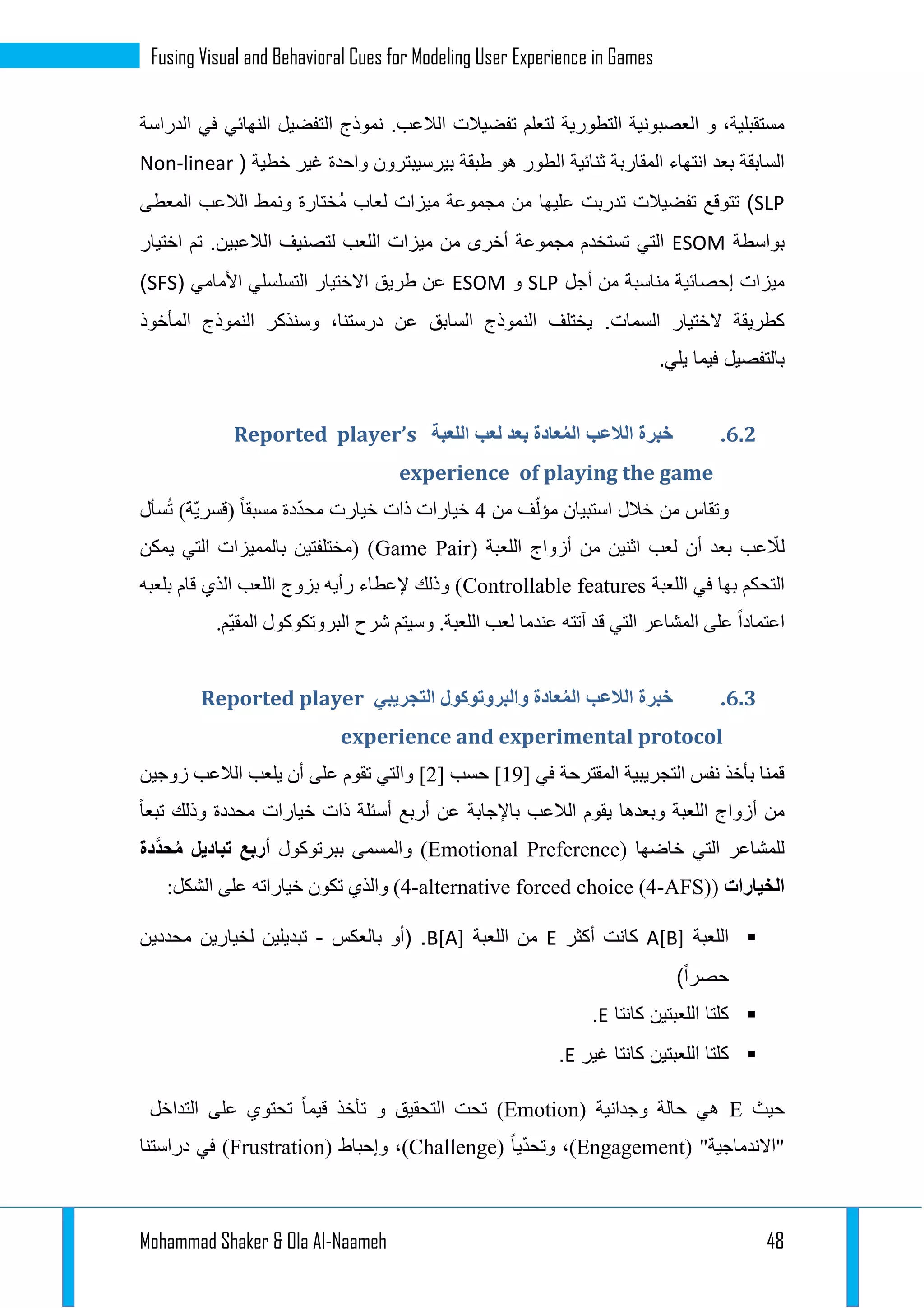 Mohammad Shaker & Ola Al-Naameh 48
Fusing Visual and Behavioral Cues for Modeling User Experience in Games
.‫الالعب‬ ‫تفضيالت‬ ‫لتعلم‬ ‫التطورية‬ ‫العصبونية‬ ‫و‬ ،‫مستقبلية‬‫الدراسة‬ ‫في‬ ‫النهائي‬ ‫التفضيل‬ ‫نموذج‬
‫ا‬ ‫ثنائية‬ ‫المقاربة‬ ‫انتهاء‬ ‫بعد‬ ‫السابقة‬( ‫خطية‬ ‫غير‬ ‫واحدة‬ ‫بيرسيبترون‬ ‫طبقة‬ ‫هو‬ ‫لطور‬Non-linear
SLP‫المعطى‬ ‫الالعب‬ ‫ونمط‬ ‫ُختارة‬‫م‬ ‫لعاب‬ ‫ميزات‬ ‫مجموعة‬ ‫من‬ ‫عليها‬ ‫تدربت‬ ‫تفضيالت‬ ‫تتوقع‬ )
‫بواسطة‬ESOM.‫الالعبين‬ ‫لتصنيف‬ ‫اللعب‬ ‫ميزات‬ ‫من‬ ‫أخرى‬ ‫مجموعة‬ ‫تستخدم‬ ‫التي‬‫اختيار‬ ‫تم‬
‫أجل‬ ‫من‬ ‫مناسبة‬ ‫إحصائية‬ ‫ميزات‬SLP‫و‬ESOM‫ا‬ ‫طريق‬ ‫عن‬( ‫األمامي‬ ‫التسلسلي‬ ‫الختيار‬SFS)
‫الختيار‬ ‫كطريقة‬‫السمات‬.‫المأخوذ‬ ‫النموذج‬ ‫وسنذكر‬ ،‫درستنا‬ ‫عن‬ ‫السابق‬ ‫النموذج‬ ‫يختلف‬
.‫يلي‬ ‫فيما‬ ‫بالتفصيل‬
4.4.‫اللعبة‬ ‫لعب‬ ‫بعد‬ ‫عادة‬ُ‫م‬‫ال‬ ‫الالعب‬ ‫خبرة‬Reported player’s
experience of playing the game
‫من‬ ‫وتقاس‬‫استبيان‬ ‫خالل‬‫من‬ ‫ف‬ّ‫مؤل‬3‫خيار‬‫ا‬‫سأل‬ُ‫ت‬ )‫ّة‬‫ي‬‫(قسر‬ ‫مسبقا‬ ‫دة‬ّ‫د‬‫مح‬ ‫خيارت‬ ‫ذات‬ ‫ت‬
‫عب‬ ّ‫لال‬‫بعد‬‫أ‬‫أزواج‬ ‫من‬ ‫اثنين‬ ‫لعب‬ ‫ن‬( ‫اللعبة‬Game Pair‫يمكن‬ ‫التي‬ ‫بالمميزات‬ ‫(مختلفتين‬ )
‫اللعبة‬ ‫في‬ ‫بها‬ ‫التحكم‬Controllable features‫بلعبه‬ ‫قام‬ ‫الذي‬ ‫اللعب‬ ‫بزوج‬ ‫رأيه‬ ‫إلعطاء‬ ‫وذلك‬ )
‫ال‬ ‫لعب‬ ‫عندما‬ ‫آتته‬ ‫قد‬ ‫التي‬ ‫المشاعر‬ ‫على‬ ‫اعتمادا‬.‫ّم‬‫ي‬‫المق‬ ‫البروتكوكول‬ ‫شرح‬ ‫وسيتم‬ .‫لعبة‬
4.4.‫التجريبي‬ ‫والبروتوكول‬ ‫عادة‬ُ‫م‬‫ال‬ ‫الالعب‬ ‫خبرة‬Reported player
experience and experimental protocol
‫في‬ ‫المقترحة‬ ‫التجريبية‬ ‫نفس‬ ‫بأخذ‬ ‫قمنا‬[19]‫حسب‬[1]‫زوجين‬ ‫الالعب‬ ‫يلعب‬ ‫أن‬ ‫على‬ ‫تقوم‬ ‫والتي‬
‫اللعبة‬ ‫أزواج‬ ‫من‬‫باإل‬ ‫الالعب‬ ‫يقوم‬ ‫وبعدها‬‫تبعا‬ ‫وذلك‬ ‫محددة‬ ‫خيارات‬ ‫ذات‬ ‫أسئلة‬ ‫أربع‬ ‫عن‬ ‫جابة‬
( ‫خاضها‬ ‫التي‬ ‫للمشاعر‬Emotional Preference‫ببرتوكول‬ ‫والمسمى‬ )‫َّدة‬‫د‬‫ح‬ُ‫م‬ ‫تباديل‬ ‫أربع‬
‫الخيارات‬(4-alternative forced choice (4-AFS):‫الشكل‬ ‫على‬ ‫خياراته‬ ‫تكون‬ ‫والذي‬ )
‫اللعبة‬A[B]‫أكثر‬ ‫كانت‬E‫اللعبة‬ ‫من‬B[A]‫بالعكس‬ ‫(أو‬ .-‫محددين‬ ‫لخيارين‬ ‫تبديلين‬
)ً‫ا‬‫حصر‬
‫كانتا‬ ‫اللعبتين‬ ‫كلتا‬E.
‫غير‬ ‫كانتا‬ ‫اللعبتين‬ ‫كلتا‬E.
‫حيث‬E‫وجدانية‬ ‫حالة‬ ‫هي‬(Emotion)‫و‬ ‫التحقيق‬ ‫تحت‬‫ت‬ ‫قيما‬ ‫تأخذ‬‫على‬ ‫حتوي‬‫التداخل‬
( "‫"االندماجية‬Engagement)ّ‫د‬‫وتح‬ ،‫يا‬(Challenge)،( ‫وإحباط‬Frustration‫دراستنا‬ ‫في‬ )
 