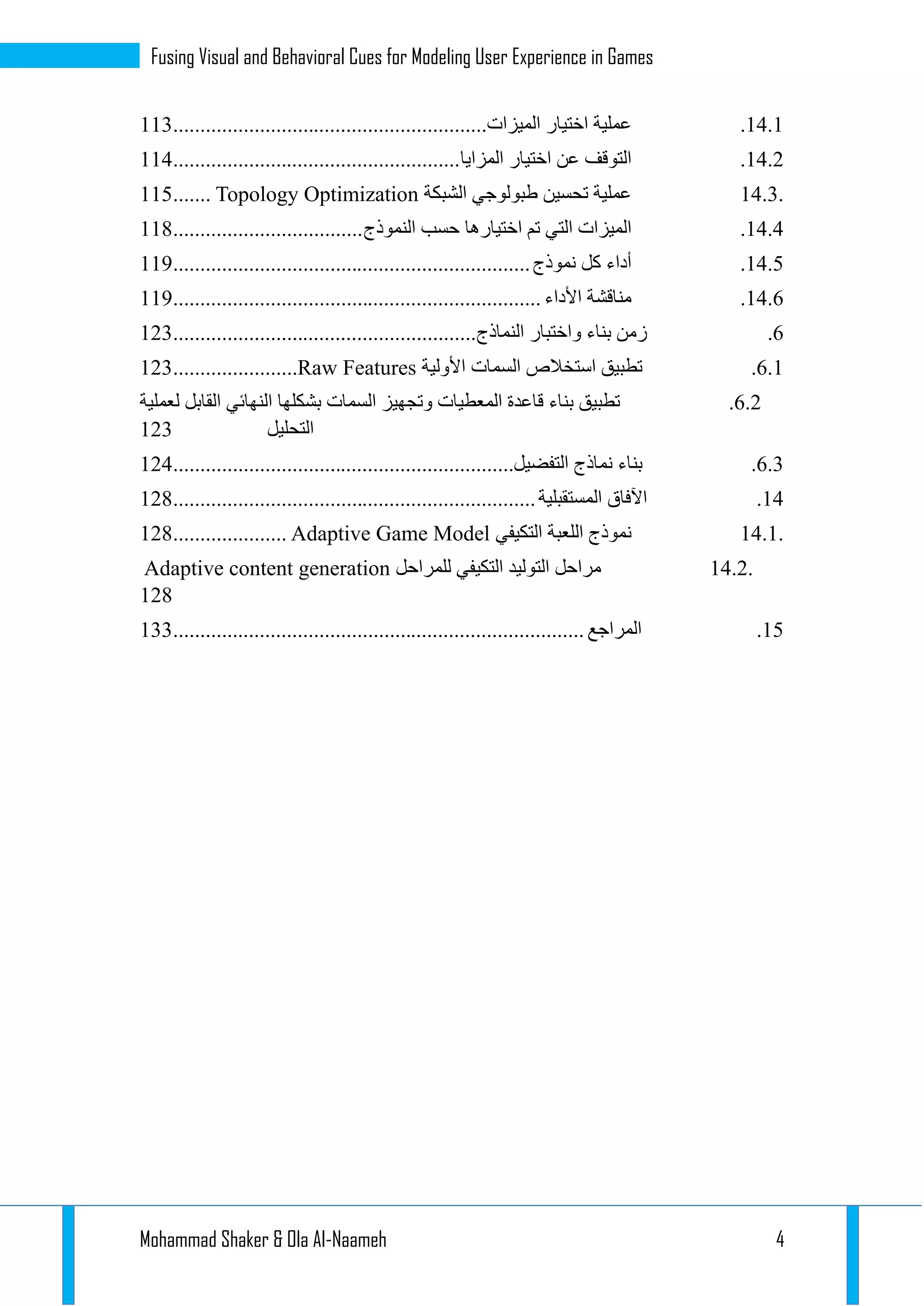 Mohammad Shaker & Ola Al-Naameh 4
Fusing Visual and Behavioral Cues for Modeling User Experience in Games
13.1.‫عملية‬‫اختيار‬‫الميزات‬..........................................................111
13.1.‫التوقف‬‫عن‬‫اختيار‬‫المزايا‬.....................................................113
14.3.‫عملية‬‫تحسين‬‫طبولوجي‬‫الشبكة‬Topology Optimization.......112
13.3.‫الميزات‬‫التي‬‫تم‬‫اختيارها‬‫حسب‬‫النموذج‬...................................113
13.2.‫أداء‬‫كل‬‫نموذج‬..................................................................119
13.2.‫مناقشة‬‫األداء‬....................................................................119
2.‫زمن‬‫بناء‬‫واختبار‬‫النماذج‬........................................................111
2.1.‫تطبيق‬‫استخالص‬‫السمات‬‫األولية‬Raw Features.......................111
2.1.‫تطبيق‬‫بناء‬‫قاعدة‬‫المعطيات‬‫وتجهيز‬‫السمات‬‫بشكلها‬‫النهائي‬‫القابل‬‫لعملية‬
‫التحليل‬111
2.1.‫بناء‬‫نماذج‬‫التفضيل‬...............................................................113
13.‫اآلفاق‬‫المستقبلية‬...................................................................113
14.1.‫نموذج‬‫اللعبة‬‫التكيفي‬Adaptive Game Model.....................113
14.2.‫مراحل‬‫التوليد‬‫التكيفي‬‫للمراحل‬Adaptive content generation
113
12.‫المراجع‬............................................................................111
 