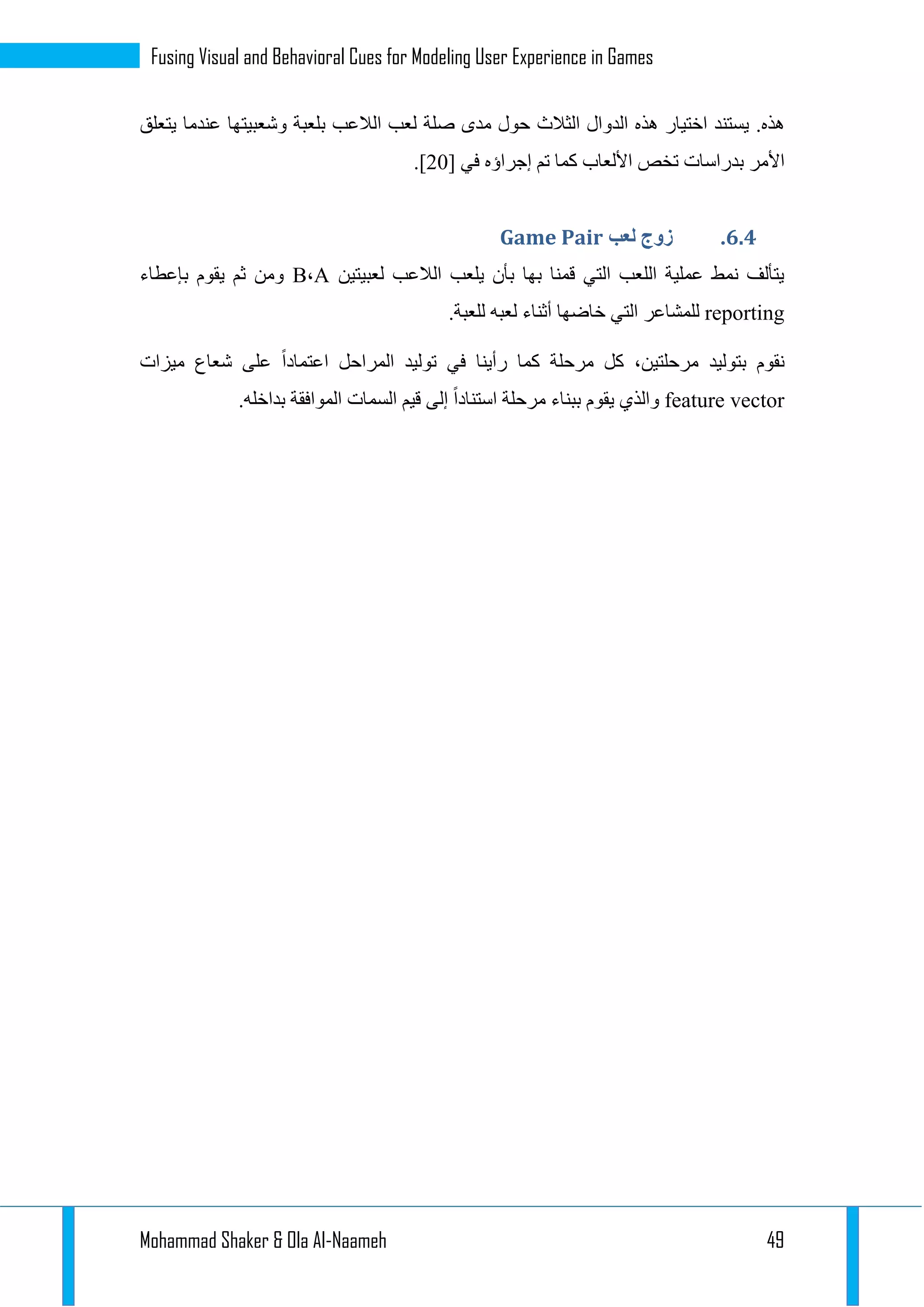 Mohammad Shaker & Ola Al-Naameh 49
Fusing Visual and Behavioral Cues for Modeling User Experience in Games
.‫هذه‬‫اختيار‬ ‫يستند‬‫الدو‬ ‫هذه‬‫ا‬‫ل‬‫الثالث‬‫لعب‬ ‫صلة‬ ‫مدى‬ ‫حول‬‫ب‬ ‫الالعب‬‫عندما‬ ‫وشعبيتها‬ ‫لعبة‬‫يتعلق‬
‫األمر‬‫ب‬‫دراسات‬‫في‬ ‫إجراؤه‬ ‫تم‬ ‫كما‬ ‫األلعاب‬ ‫تخص‬[12].
4.4.‫لعب‬ ‫زوج‬Game Pair
‫لعبيتين‬ ‫الالعب‬ ‫يلعب‬ ‫بأن‬ ‫بها‬ ‫قمنا‬ ‫التي‬ ‫اللعب‬ ‫عملية‬ ‫نمط‬ ‫يتألف‬A،B‫بإعطاء‬ ‫يقوم‬ ‫ثم‬ ‫ومن‬
reporting‫لعب‬ ‫أثناء‬ ‫خاضها‬ ‫التي‬ ‫للمشاعر‬.‫للعبة‬ ‫ه‬
‫ميزات‬ ‫شعاع‬ ‫على‬ ‫اعتمادا‬ ‫المراحل‬ ‫توليد‬ ‫في‬ ‫رأينا‬ ‫كما‬ ‫مرحلة‬ ‫كل‬ ،‫مرحلتين‬ ‫بتوليد‬ ‫نقوم‬
feature vector‫قيم‬ ‫إلى‬ ‫استنادا‬ ‫مرحلة‬ ‫ببناء‬ ‫يقوم‬ ‫والذي‬‫السمات‬.‫بداخله‬ ‫الموافقة‬
 
