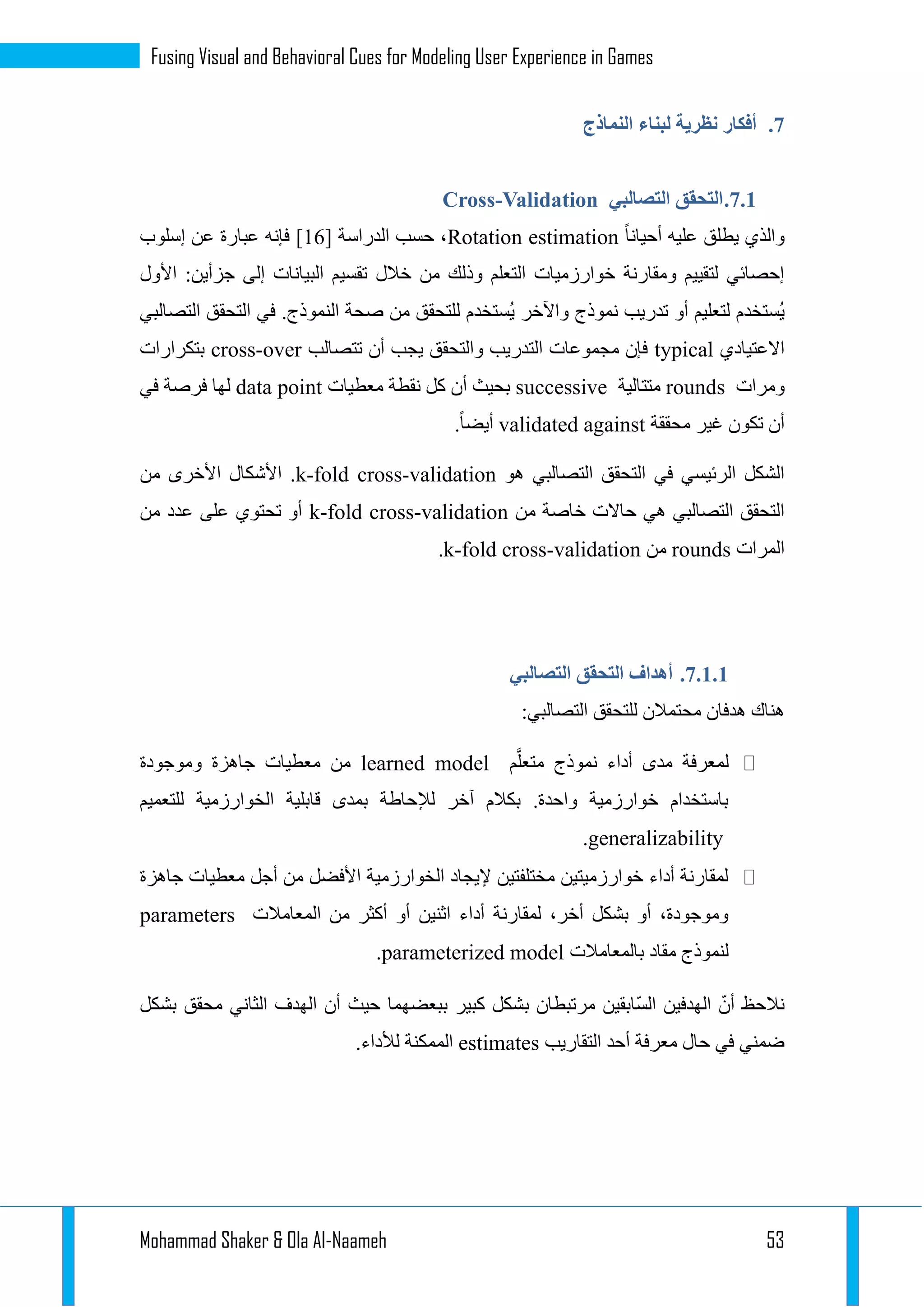 Mohammad Shaker & Ola Al-Naameh 53
Fusing Visual and Behavioral Cues for Modeling User Experience in Games
3.‫النماذج‬ ‫لبناء‬ ‫نظرية‬ ‫أفكار‬
3.1.‫التحقق‬‫التصالبي‬Cross-Validation
‫أحيانا‬ ‫عليه‬ ‫يطلق‬ ‫والذي‬Rotation estimation[ ‫الدراسة‬ ‫حسب‬ ،12]‫إسلوب‬ ‫عن‬ ‫عبارة‬ ‫فإنه‬
‫األول‬ :‫جزأين‬ ‫إلى‬ ‫البيانات‬ ‫تقسيم‬ ‫خالل‬ ‫من‬ ‫وذلك‬ ‫التعلم‬ ‫خوارزميات‬ ‫ومقارنة‬ ‫لتقييم‬ ‫إحصائي‬
‫الن‬ ‫صحة‬ ‫من‬ ‫للتحقق‬ ‫ُستخدم‬‫ي‬ ‫واآلخر‬ ‫نموذج‬ ‫تدريب‬ ‫أو‬ ‫لتعليم‬ ‫ُستخدم‬‫ي‬‫التصالبي‬ ‫التحقق‬ ‫في‬ .‫موذج‬
‫االعتيادي‬typical‫تتصالب‬ ‫أن‬ ‫يجب‬ ‫والتحقق‬ ‫التدريب‬ ‫مجموعات‬ ‫فإن‬cross-over‫بتكرارات‬
‫ومرات‬rounds‫متتالية‬successive‫معطيات‬ ‫نقطة‬ ‫كل‬ ‫أن‬ ‫بحيث‬data point‫في‬ ‫فرصة‬ ‫لها‬
‫محققة‬ ‫غير‬ ‫تكون‬ ‫أن‬validated against.‫أيضا‬
‫التص‬ ‫التحقق‬ ‫في‬ ‫الرئيسي‬ ‫الشكل‬‫هو‬ ‫البي‬k-fold cross-validation‫من‬ ‫األخرى‬ ‫األشكال‬ .
‫من‬ ‫خاصة‬ ‫حاالت‬ ‫هي‬ ‫التصالبي‬ ‫التحقق‬k-fold cross-validation‫من‬ ‫عدد‬ ‫على‬ ‫تحتوي‬ ‫أو‬
‫المرات‬rounds‫من‬k-fold cross-validation.
3.1.1.‫التصالبي‬ ‫التحقق‬ ‫أهداف‬
:‫التصالبي‬ ‫للتحقق‬ ‫محتمالن‬ ‫هدفان‬ ‫هناك‬
َّ‫متعل‬ ‫نموذج‬ ‫أداء‬ ‫مدى‬ ‫لمعرفة‬‫م‬learned model‫وموجودة‬ ‫جاهزة‬ ‫معطيات‬ ‫من‬
‫للتعميم‬ ‫الخوارزمية‬ ‫قابلية‬ ‫بمدى‬ ‫لإلحاطة‬ ‫آخر‬ ‫بكالم‬ .‫واحدة‬ ‫خوارزمية‬ ‫باستخدام‬
generalizability.
‫جاهزة‬ ‫معطيات‬ ‫أجل‬ ‫من‬ ‫األفضل‬ ‫الخوارزمية‬ ‫إليجاد‬ ‫مختلفتين‬ ‫خوارزميتين‬ ‫أداء‬ ‫لمقارنة‬
‫أو‬ ‫اثنين‬ ‫أداء‬ ‫لمقارنة‬ ،‫أخر‬ ‫بشكل‬ ‫أو‬ ،‫وموجودة‬‫المعامالت‬ ‫من‬ ‫أكثر‬parameters
‫بالمعامالت‬ ‫مقاد‬ ‫لنموذج‬parameterized model.
‫بشكل‬ ‫محقق‬ ‫الثاني‬ ‫الهدف‬ ‫أن‬ ‫حيث‬ ‫ببعضهما‬ ‫كبير‬ ‫بشكل‬ ‫مرتبطان‬ ‫ّابقين‬‫س‬‫ال‬ ‫الهدفين‬ ّ‫أن‬ ‫نالحظ‬
‫التقاريب‬ ‫أحد‬ ‫معرفة‬ ‫حال‬ ‫في‬ ‫ضمني‬estimates.‫لألداء‬ ‫الممكنة‬
 