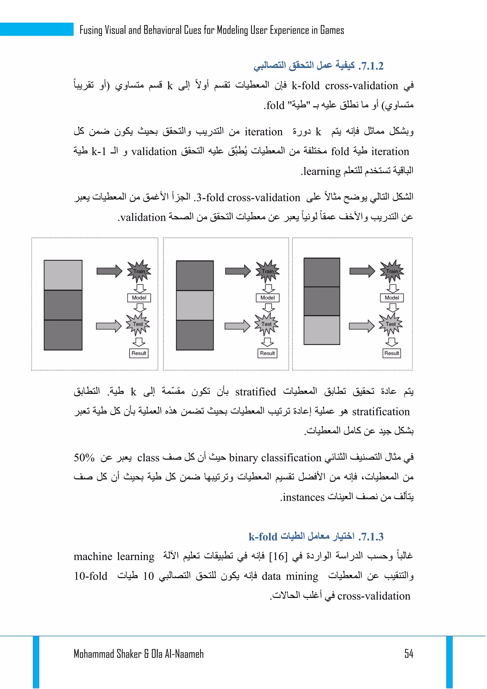 Mohammad Shaker & Ola Al-Naameh 54
Fusing Visual and Behavioral Cues for Modeling User Experience in Games
3.1.1.‫التصالبي‬ ‫التحقق‬ ‫عمل‬ ‫كيفية‬
‫في‬k-fold cross-validation‫إلى‬ ‫أوال‬ ‫تقسم‬ ‫المعطيات‬ ‫فإن‬k‫تقريبا‬ ‫(أو‬ ‫متساوي‬ ‫قسم‬
"‫"طية‬ ‫بـ‬ ‫عليه‬ ‫نطلق‬ ‫ما‬ ‫أو‬ )‫متساوي‬fold.
‫يتم‬ ‫فإنه‬ ‫مماثل‬ ‫وبشكل‬k‫دورة‬iteration‫كل‬ ‫ضمن‬ ‫يكون‬ ‫بحيث‬ ‫والتحقق‬ ‫التدريب‬ ‫من‬
iteration‫طية‬fold‫التحقق‬ ‫عليه‬ ‫َّق‬‫ب‬‫ُط‬‫ي‬ ‫المعطيات‬ ‫من‬ ‫مختلفة‬validation‫الـ‬ ‫و‬k-1‫طية‬
‫للتعلم‬ ‫تستخدم‬ ‫الباقية‬learning.
‫على‬ ‫مثاال‬ ‫يوضح‬ ‫التالي‬ ‫الشكل‬3-fold cross-validation‫يعبر‬ ‫المعطيات‬ ‫من‬ ‫األغمق‬ ‫الجزأ‬ .
‫الصحة‬ ‫من‬ ‫التحقق‬ ‫معطيات‬ ‫عن‬ ‫يعبر‬ ‫لونيا‬ ‫عمقا‬ ‫واألخف‬ ‫التدريب‬ ‫عن‬validation.
‫المعطيات‬ ‫تطابق‬ ‫تحقيق‬ ‫عادة‬ ‫يتم‬stratifiedّ‫س‬‫مق‬ ‫تكون‬ ‫بأن‬‫إلى‬ ‫مة‬k‫التطابق‬ .‫طية‬
stratification‫تعبر‬ ‫طية‬ ‫كل‬ ‫بأن‬ ‫العملية‬ ‫هذه‬ ‫تضمن‬ ‫بحيث‬ ‫المعطيات‬ ‫ترتيب‬ ‫إعادة‬ ‫عملية‬ ‫هو‬
.‫المعطيات‬ ‫كامل‬ ‫عن‬ ‫جيد‬ ‫بشكل‬
‫الثنائي‬ ‫التصنيف‬ ‫مثال‬ ‫في‬binary classification‫صف‬ ‫كل‬ ‫أن‬ ‫حيث‬class‫عن‬ ‫يعبر‬50%
‫المعطيات‬ ‫تقسيم‬ ‫األفضل‬ ‫من‬ ‫فإنه‬ ،‫المعطيات‬ ‫من‬‫صف‬ ‫كل‬ ‫أن‬ ‫بحيث‬ ‫طية‬ ‫كل‬ ‫ضمن‬ ‫وترتيبها‬
‫العينات‬ ‫نصف‬ ‫من‬ ‫يتألف‬instances.
3.1.1.‫الطيات‬ ‫معامل‬ ‫اختيار‬k-fold
‫في‬ ‫الواردة‬ ‫الدراسة‬ ‫وحسب‬ ‫غالبا‬[12]‫اآللة‬ ‫تعليم‬ ‫تطبيقات‬ ‫في‬ ‫فإنه‬machine learning
‫المعطيات‬ ‫عن‬ ‫والتنقيب‬data mining‫التصالبي‬ ‫للتحق‬ ‫يكون‬ ‫فإنه‬12‫طيات‬10-fold
cross-validation.‫الحاالت‬ ‫أغلب‬ ‫في‬
 