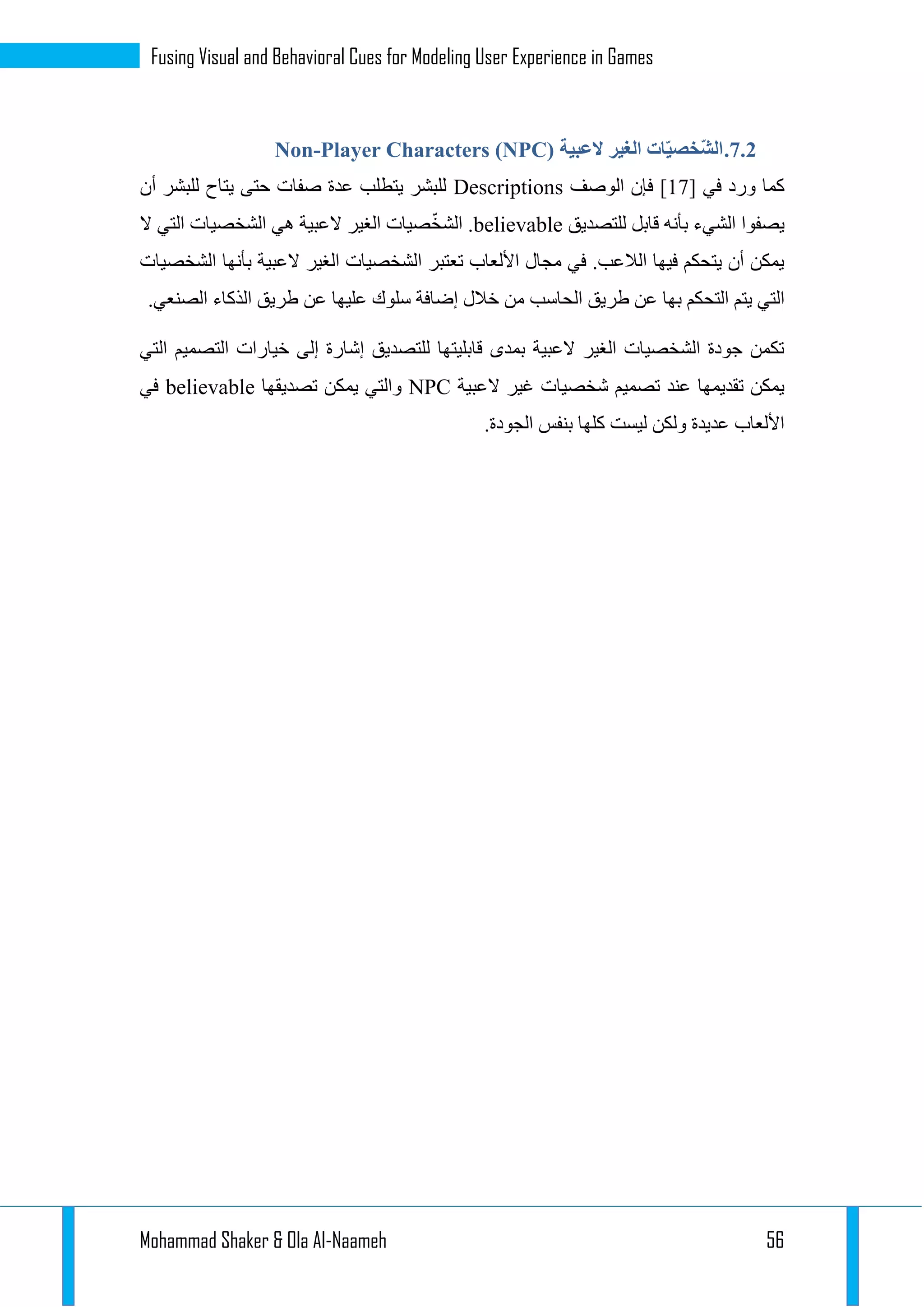 Mohammad Shaker & Ola Al-Naameh 56
Fusing Visual and Behavioral Cues for Modeling User Experience in Games
3.1.‫العبية‬ ‫الغير‬ ‫ات‬ّ‫ي‬‫ّخص‬‫ش‬‫ال‬Non-Player Characters (NPC)
‫في‬ ‫ورد‬ ‫كما‬[11]‫الو‬ ‫فإن‬‫صف‬Descriptions‫أن‬ ‫للبشر‬ ‫يتاح‬ ‫حتى‬ ‫صفات‬ ‫عدة‬ ‫يتطلب‬ ‫للبشر‬
‫للتصديق‬ ‫قابل‬ ‫بأنه‬ ‫الشيء‬ ‫يصفوا‬believable‫ال‬ ‫التي‬ ‫الشخصيات‬ ‫هي‬ ‫العبية‬ ‫الغير‬ ‫صيات‬ّ‫خ‬‫الش‬ .
‫الشخصيات‬ ‫بأنها‬ ‫العبية‬ ‫الغير‬ ‫الشخصيات‬ ‫تعتبر‬ ‫األلعاب‬ ‫مجال‬ ‫في‬ .‫الالعب‬ ‫فيها‬ ‫يتحكم‬ ‫أن‬ ‫يمكن‬
‫ال‬ ‫طريق‬ ‫عن‬ ‫بها‬ ‫التحكم‬ ‫يتم‬ ‫التي‬.‫الصنعي‬ ‫الذكاء‬ ‫طريق‬ ‫عن‬ ‫عليها‬ ‫سلوك‬ ‫إضافة‬ ‫خالل‬ ‫من‬ ‫حاسب‬
‫التي‬ ‫التصميم‬ ‫خيارات‬ ‫إلى‬ ‫إشارة‬ ‫للتصديق‬ ‫قابليتها‬ ‫بمدى‬ ‫العبية‬ ‫الغير‬ ‫الشخصيات‬ ‫جودة‬ ‫تكمن‬
‫العبية‬ ‫غير‬ ‫شخصيات‬ ‫تصميم‬ ‫عند‬ ‫تقديمها‬ ‫يمكن‬NPC‫تصديقها‬ ‫يمكن‬ ‫والتي‬believable‫في‬
.‫الجودة‬ ‫بنفس‬ ‫كلها‬ ‫ليست‬ ‫ولكن‬ ‫عديدة‬ ‫األلعاب‬
 