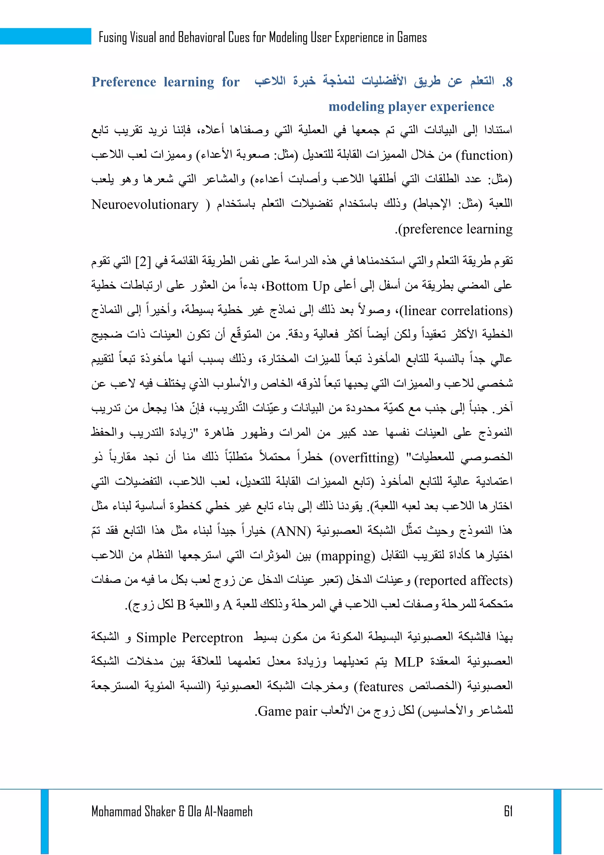 Mohammad Shaker & Ola Al-Naameh 61
Fusing Visual and Behavioral Cues for Modeling User Experience in Games
3.‫الالعب‬ ‫خبرة‬ ‫لنمذجة‬ ‫األفضليات‬ ‫طريق‬ ‫عن‬ ‫التعلم‬Preference learning for
modeling player experience
‫تابع‬ ‫تقريب‬ ‫نريد‬ ‫فإننا‬ ،‫أعاله‬ ‫وصفناها‬ ‫التي‬ ‫العملية‬ ‫في‬ ‫جمعها‬ ‫تم‬ ‫التي‬ ‫البيانات‬ ‫إلى‬ ‫استنادا‬
(function‫ومم‬ )‫األعداء‬ ‫صعوبة‬ :‫(مثل‬ ‫للتعديل‬ ‫القابلة‬ ‫المميزات‬ ‫خالل‬ ‫من‬ )‫الالعب‬ ‫لعب‬ ‫يزات‬
‫يلعب‬ ‫وهو‬ ‫شعرها‬ ‫التي‬ ‫والمشاعر‬ )‫أعداءه‬ ‫وأصابت‬ ‫الالعب‬ ‫أطلقها‬ ‫التي‬ ‫الطلقات‬ ‫عدد‬ :‫(مثل‬
‫باستخدام‬ ‫التعلم‬ ‫تفضيالت‬ ‫باستخدام‬ ‫وذلك‬ )‫اإلحباط‬ :‫(مثل‬ ‫اللعبة‬(Neuroevolutionary
preference learning.)
‫نفس‬ ‫على‬ ‫الدراسة‬ ‫هذه‬ ‫في‬ ‫استخدمناها‬ ‫والتي‬ ‫التعلم‬ ‫طريقة‬ ‫تقوم‬[ ‫في‬ ‫القائمة‬ ‫الطريقة‬1‫تقوم‬ ‫التي‬ ]
‫أعلى‬ ‫إلى‬ ‫أسفل‬ ‫من‬ ‫بطريقة‬ ‫المضي‬ ‫على‬Bottom Up‫خطية‬ ‫ارتباطات‬ ‫على‬ ‫العثور‬ ‫من‬ ‫بدءا‬ ،
(linear correlations‫النماذج‬ ‫إلى‬ ‫وأخيرا‬ ،‫بسيطة‬ ‫خطية‬ ‫غير‬ ‫نماذج‬ ‫إلى‬ ‫ذلك‬ ‫بعد‬ ‫وصوال‬ ،)
‫ودقة‬ ‫فعالية‬ ‫أكثر‬ ‫أيضا‬ ‫ولكن‬ ‫تعقيدا‬ ‫األكثر‬ ‫الخطية‬.ّ‫ق‬‫المتو‬ ‫من‬‫العي‬ ‫تكون‬ ‫أن‬ ‫ع‬‫ضجيج‬ ‫ذات‬ ‫نات‬
‫لتقييم‬ ‫تبعا‬ ‫مأخوذة‬ ‫أنها‬ ‫بسبب‬ ‫وذلك‬ ،‫المختارة‬ ‫للميزات‬ ‫تبعا‬ ‫المأخوذ‬ ‫للتابع‬ ‫بالنسبة‬ ‫جدا‬ ‫عالي‬
‫عن‬ ‫العب‬ ‫فيه‬ ‫يختلف‬ ‫الذي‬ ‫واألسلوب‬ ‫الخاص‬ ‫لذوقه‬ ‫تبعا‬ ‫يحبها‬ ‫التي‬ ‫والمميزات‬ ‫لالعب‬ ‫شخصي‬
ّ‫فإن‬ ،‫دريب‬ّ‫ت‬‫ال‬ ‫ّنات‬‫ي‬‫وع‬ ‫البيانات‬ ‫من‬ ‫محدودة‬ ‫ّة‬‫ي‬‫كم‬ ‫مع‬ ‫جنب‬ ‫إلى‬ ‫جنبا‬ .‫آخر‬‫تدريب‬ ‫من‬ ‫يجعل‬ ‫هذا‬
‫والحفظ‬ ‫التدريب‬ ‫"زيادة‬ ‫ظاهرة‬ ‫وظهور‬ ‫المرات‬ ‫من‬ ‫كبير‬ ‫عدد‬ ‫نفسها‬ ‫العينات‬ ‫على‬ ‫النموذج‬
( "‫للمعطيات‬ ‫الخصوصي‬overfitting‫ذو‬ ‫مقاربا‬ ‫نجد‬ ‫أن‬ ‫منا‬ ‫ذلك‬ ‫ّا‬‫ب‬‫متطل‬ ‫محتمال‬ ‫خطرا‬ )
‫الت‬ ،‫الالعب‬ ‫لعب‬ ،‫للتعديل‬ ‫القابلة‬ ‫المميزات‬ ‫(تابع‬ ‫المأخوذ‬ ‫للتابع‬ ‫عالية‬ ‫اعتمادية‬‫التي‬ ‫فضيالت‬
‫مثل‬ ‫لبناء‬ ‫أساسية‬ ‫كخطوة‬ ‫خطي‬ ‫غير‬ ‫تابع‬ ‫بناء‬ ‫إلى‬ ‫ذلك‬ ‫يقودنا‬ .)‫اللعبة‬ ‫لعبه‬ ‫بعد‬ ‫الالعب‬ ‫اختارها‬
‫العصبونية‬ ‫الشبكة‬ ‫ل‬ّ‫تمث‬ ‫وحيث‬ ‫النموذج‬ ‫هذا‬(ANN)ّ‫م‬‫ت‬ ‫فقد‬ ‫التابع‬ ‫هذا‬ ‫مثل‬ ‫لبناء‬ ‫جيدا‬ ‫خيارا‬
( ‫التقابل‬ ‫لتقريب‬ ‫كأداة‬ ‫اختيارها‬mapping‫استرجعها‬ ‫التي‬ ‫المؤثرات‬ ‫بين‬ )‫الالعب‬ ‫من‬ ‫النظام‬
(reported affects‫صفات‬ ‫من‬ ‫فيه‬ ‫ما‬ ‫بكل‬ ‫لعب‬ ‫زوج‬ ‫عن‬ ‫الدخل‬ ‫عينات‬ ‫(تعبر‬ ‫الدخل‬ ‫وعينات‬ )
‫للعبة‬ ‫وذلكك‬ ‫المرحلة‬ ‫في‬ ‫الالعب‬ ‫لعب‬ ‫وصفات‬ ‫للمرحلة‬ ‫متحكمة‬A‫واللعبة‬B.)‫زوج‬ ‫لكل‬
‫بسيط‬ ‫مكون‬ ‫من‬ ‫المكونة‬ ‫البسيطة‬ ‫العصبونية‬ ‫فالشبكة‬ ‫بهذا‬Simple Perceptron‫الشبكة‬ ‫و‬
‫ال‬‫المعقدة‬ ‫عصبونية‬MLP‫الشبكة‬ ‫مدخالت‬ ‫بين‬ ‫للعالقة‬ ‫تعلمهما‬ ‫معدل‬ ‫وزيادة‬ ‫تعديلهما‬ ‫يتم‬
‫(الخصائص‬ ‫العصبونية‬features‫المسترجعة‬ ‫المئوية‬ ‫(النسبة‬ ‫العصبونية‬ ‫الشبكة‬ ‫ومخرجات‬ )
‫األلعاب‬ ‫من‬ ‫زوج‬ ‫لكل‬ )‫واألحاسيس‬ ‫للمشاعر‬Game pair.
 