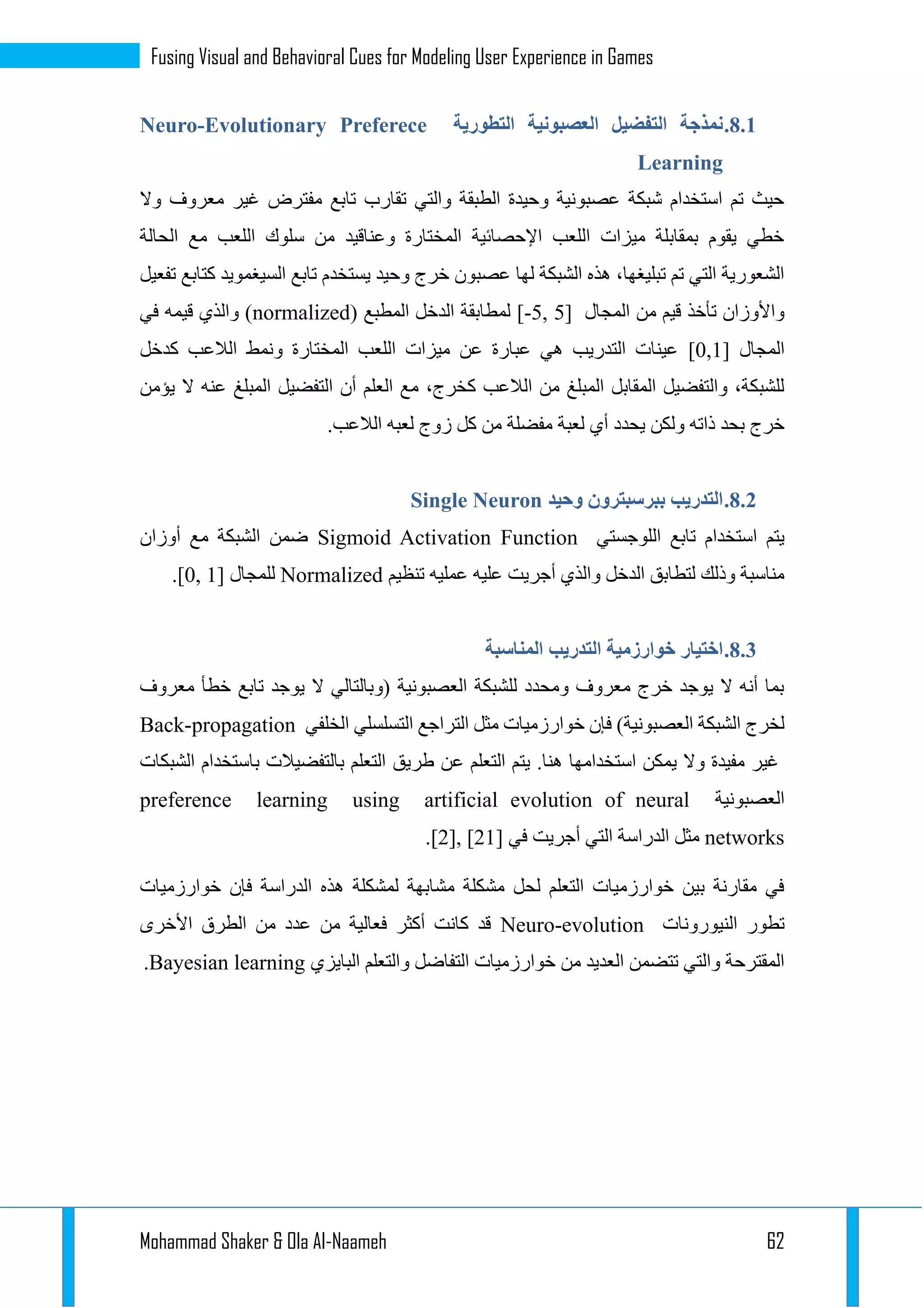 Mohammad Shaker & Ola Al-Naameh 62
Fusing Visual and Behavioral Cues for Modeling User Experience in Games
3.1.‫التطورية‬ ‫العصبونية‬ ‫التفضيل‬ ‫نمذجة‬Neuro-Evolutionary Preferece
Learning
‫وال‬ ‫معروف‬ ‫غير‬ ‫مفترض‬ ‫تابع‬ ‫تقارب‬ ‫والتي‬ ‫الطبقة‬ ‫وحيدة‬ ‫عصبونية‬ ‫شبكة‬ ‫استخدام‬ ‫تم‬ ‫حيث‬
‫الحالة‬ ‫مع‬ ‫اللعب‬ ‫سلوك‬ ‫من‬ ‫وعناقيد‬ ‫المختارة‬ ‫اإلحصائية‬ ‫اللعب‬ ‫ميزات‬ ‫بمقابلة‬ ‫يقوم‬ ‫خطي‬
‫السيغم‬ ‫تابع‬ ‫يستخدم‬ ‫وحيد‬ ‫خرج‬ ‫عصبون‬ ‫لها‬ ‫الشبكة‬ ‫هذه‬ ،‫تبليغها‬ ‫تم‬ ‫التي‬ ‫الشعورية‬‫تفعيل‬ ‫كتابع‬ ‫ويد‬
‫المجال‬ ‫من‬ ‫قيم‬ ‫تأخذ‬ ‫واألوزان‬[-5, 5]( ‫المطبع‬ ‫الدخل‬ ‫لمطابقة‬normalized‫في‬ ‫قيمه‬ ‫والذي‬ )
‫المجال‬[0,1]‫كدخل‬ ‫الالعب‬ ‫ونمط‬ ‫المختارة‬ ‫اللعب‬ ‫ميزات‬ ‫عن‬ ‫عبارة‬ ‫هي‬ ‫التدريب‬ ‫عينات‬
‫عنه‬ ‫المبلغ‬ ‫التفضيل‬ ‫أن‬ ‫العلم‬ ‫مع‬ ،‫كخرج‬ ‫الالعب‬ ‫من‬ ‫المبلغ‬ ‫المقابل‬ ‫والتفضيل‬ ،‫للشبكة‬‫يؤمن‬ ‫ال‬
.‫الالعب‬ ‫لعبه‬ ‫زوج‬ ‫كل‬ ‫من‬ ‫مفضلة‬ ‫لعبة‬ ‫أي‬ ‫يحدد‬ ‫ولكن‬ ‫ذاته‬ ‫بحد‬ ‫خرج‬
3.1.‫وحيد‬ ‫ببرسبترون‬ ‫التدريب‬Single Neuron
‫اللوجستي‬ ‫تابع‬ ‫استخدام‬ ‫يتم‬Sigmoid Activation Function‫أوزان‬ ‫مع‬ ‫الشبكة‬ ‫ضمن‬
‫تنظيم‬ ‫عمليه‬ ‫عليه‬ ‫أجريت‬ ‫والذي‬ ‫الدخل‬ ‫لتطابق‬ ‫وذلك‬ ‫مناسبة‬Normalized‫للمجال‬[0, 1].
3.1.‫المناسبة‬ ‫التدريب‬ ‫خوارزمية‬ ‫اختيار‬
‫معروف‬ ‫خطأ‬ ‫تابع‬ ‫يوجد‬ ‫ال‬ ‫(وبالتالي‬ ‫العصبونية‬ ‫للشبكة‬ ‫ومحدد‬ ‫معروف‬ ‫خرج‬ ‫يوجد‬ ‫ال‬ ‫أنه‬ ‫بما‬
‫الخلفي‬ ‫التسلسلي‬ ‫التراجع‬ ‫مثل‬ ‫خوارزميات‬ ‫فإن‬ )‫العصبونية‬ ‫الشبكة‬ ‫لخرج‬Back-propagation
‫طريق‬ ‫عن‬ ‫التعلم‬ ‫يتم‬ .‫هنا‬ ‫استخدامها‬ ‫يمكن‬ ‫وال‬ ‫مفيدة‬ ‫غير‬‫الشبكات‬ ‫باستخدام‬ ‫بالتفضيالت‬ ‫التعلم‬
‫العصبونية‬preference learning using artificial evolution of neural
networks‫في‬ ‫أجريت‬ ‫التي‬ ‫الدراسة‬ ‫مثل‬[2], [21].
‫خوارزميات‬ ‫فإن‬ ‫الدراسة‬ ‫هذه‬ ‫لمشكلة‬ ‫مشابهة‬ ‫مشكلة‬ ‫لحل‬ ‫التعلم‬ ‫خوارزميات‬ ‫بين‬ ‫مقارنة‬ ‫في‬
‫النيورونات‬ ‫تطور‬Neuro-evolution‫األخرى‬ ‫الطرق‬ ‫من‬ ‫عدد‬ ‫من‬ ‫فعالية‬ ‫أكثر‬ ‫كانت‬ ‫قد‬
‫البايزي‬ ‫والتعلم‬ ‫التفاضل‬ ‫خوارزميات‬ ‫من‬ ‫العديد‬ ‫تتضمن‬ ‫والتي‬ ‫المقترحة‬Bayesian learning.
 