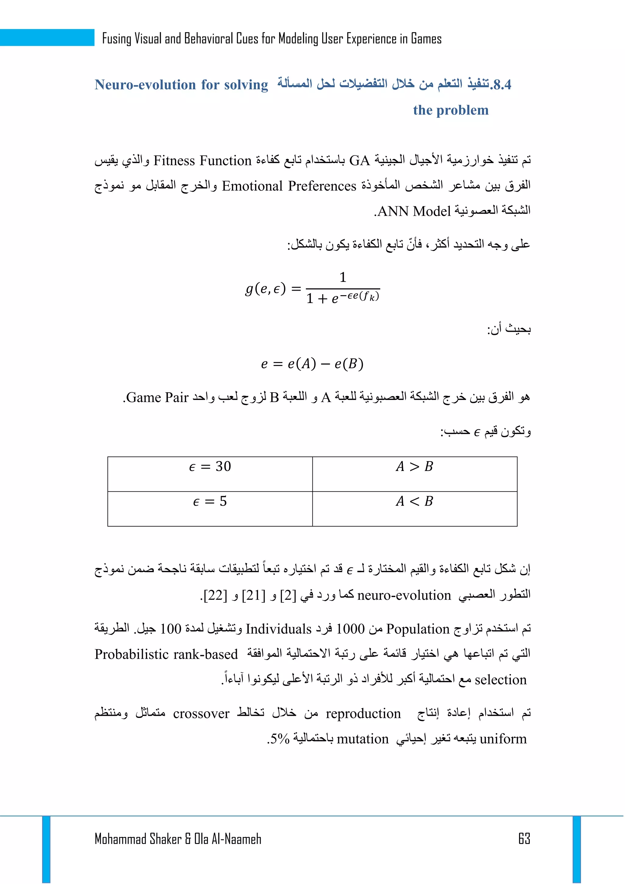 Mohammad Shaker & Ola Al-Naameh 63
Fusing Visual and Behavioral Cues for Modeling User Experience in Games
3.4.‫المسألة‬ ‫لحل‬ ‫التفضيالت‬ ‫خالل‬ ‫من‬ ‫التعلم‬ ‫تنفيذ‬Neuro-evolution for solving
the problem
‫الجينية‬ ‫األجيال‬ ‫خوارزمية‬ ‫تنفيذ‬ ‫تم‬GA‫كفاءة‬ ‫تابع‬ ‫باستخدام‬Fitness Function‫يقيس‬ ‫والذي‬
‫بين‬ ‫الفرق‬‫المأخوذة‬ ‫الشخص‬ ‫مشاعر‬Emotional Preferences‫نموذج‬ ‫مو‬ ‫المقابل‬ ‫والخرج‬
‫العصونية‬ ‫الشبكة‬ANN Model.
:‫بالشكل‬ ‫يكون‬ ‫الكفاءة‬ ‫تابع‬ ّ‫فأن‬ ،‫أكثر‬ ‫التحديد‬ ‫وجه‬ ‫على‬
𝑔( 𝑒, 𝜖) =
1
1 + 𝑒−𝜖𝑒(𝑓 𝑘)
:‫أن‬ ‫بحيث‬
𝑒 = 𝑒( 𝐴) − 𝑒(𝐵)
‫للعبة‬ ‫العصبونية‬ ‫الشبكة‬ ‫خرج‬ ‫بين‬ ‫الفرق‬ ‫هو‬A‫اللعبة‬ ‫و‬B‫واحد‬ ‫لعب‬ ‫لزوج‬Game Pair.
‫قيم‬ ‫وتكون‬𝜖:‫حسب‬
𝐴 > 𝐵𝜖 = 30
𝐴 < 𝐵𝜖 = 5
‫لـ‬ ‫المختارة‬ ‫والقيم‬ ‫الكفاءة‬ ‫تابع‬ ‫شكل‬ ‫إن‬𝜖‫نموذج‬ ‫ضمن‬ ‫ناجحة‬ ‫سابقة‬ ‫لتطبيقات‬ ‫تبعا‬ ‫اختياره‬ ‫تم‬ ‫قد‬
‫العصبي‬ ‫التطور‬neuro-evolution[ ‫في‬ ‫ورد‬ ‫كما‬1[ ‫و‬ ]11[ ‫و‬ ]11.]
‫تزاوج‬ ‫استخدم‬ ‫تم‬Population‫من‬1222‫فرد‬Individuals‫لمدة‬ ‫وتشغيل‬122‫الطريقة‬ .‫جيل‬
‫الموافقة‬ ‫االحتمالية‬ ‫رتبة‬ ‫على‬ ‫قائمة‬ ‫اختيار‬ ‫هي‬ ‫اتباعها‬ ‫تم‬ ‫التي‬Probabilistic rank-based
selection‫ليك‬ ‫األعلى‬ ‫الرتبة‬ ‫ذو‬ ‫لألفراد‬ ‫أكبر‬ ‫احتمالية‬ ‫مع‬.‫آباءا‬ ‫ونوا‬
‫إنتاج‬ ‫إعادة‬ ‫استخدام‬ ‫تم‬reproduction‫تخالط‬ ‫خالل‬ ‫من‬crossover‫ومنتظم‬ ‫متماثل‬
uniform‫إحيائي‬ ‫تغير‬ ‫يتبعه‬mutation‫باحتمالية‬5%.
 