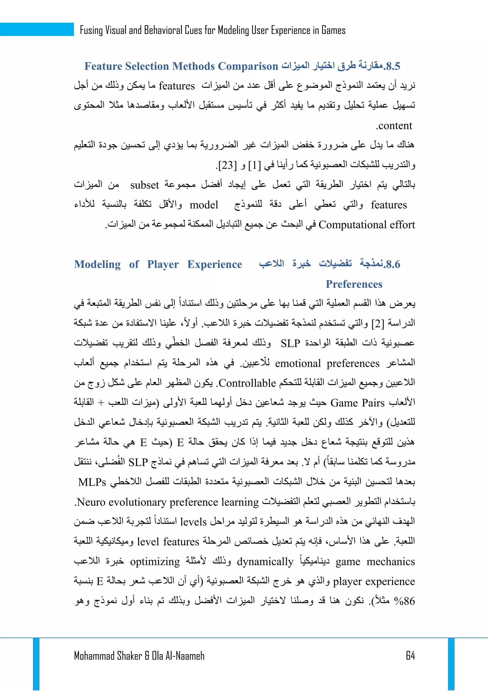 Mohammad Shaker & Ola Al-Naameh 64
Fusing Visual and Behavioral Cues for Modeling User Experience in Games
3.3.‫الميزات‬ ‫اختيار‬ ‫طرق‬ ‫مقارنة‬Methods ComparisonFeature Selection
‫الميزات‬ ‫من‬ ‫عدد‬ ‫أقل‬ ‫على‬ ‫الموضوع‬ ‫النموذج‬ ‫يعتمد‬ ‫أن‬ ‫نريد‬features‫أجل‬ ‫من‬ ‫وذلك‬ ‫يمكن‬ ‫ما‬
‫المحتوى‬ ‫مثال‬ ‫ومقاصدها‬ ‫األلعاب‬ ‫مستقبل‬ ‫تأسيس‬ ‫في‬ ‫أكثر‬ ‫يفيد‬ ‫ما‬ ‫وتقديم‬ ‫تحليل‬ ‫عملية‬ ‫تسهيل‬
content.
‫التعليم‬ ‫جودة‬ ‫تحسين‬ ‫إلى‬ ‫يؤدي‬ ‫بما‬ ‫الضرورية‬ ‫غير‬ ‫الميزات‬ ‫خفض‬ ‫ضرورة‬ ‫على‬ ‫يدل‬ ‫ما‬ ‫هناك‬
[ ‫في‬ ‫رأينا‬ ‫كما‬ ‫العصبونية‬ ‫للشبكات‬ ‫والتدريب‬1[ ‫و‬ ]11.]
‫مجموعة‬ ‫أفضل‬ ‫إيجاد‬ ‫على‬ ‫تعمل‬ ‫التي‬ ‫الطريقة‬ ‫اختيار‬ ‫يتم‬ ‫بالتالي‬subset‫الميزات‬ ‫من‬
features‫للنموذج‬ ‫دقة‬ ‫أعلى‬ ‫تعطي‬ ‫والتي‬model‫لألداء‬ ‫بالنسبة‬ ‫تكلفة‬ ‫واألقل‬
Computational effort.‫الميزات‬ ‫من‬ ‫لمجموعة‬ ‫الممكنة‬ ‫التباديل‬ ‫جميع‬ ‫عن‬ ‫البحث‬ ‫في‬
3.3.‫الالعب‬ ‫خبرة‬ ‫تفضيالت‬ ‫نمذجة‬Modeling of Player Experience
Preferences
‫في‬ ‫المتبعة‬ ‫الطريقة‬ ‫نفس‬ ‫إلى‬ ‫استنادا‬ ‫وذلك‬ ‫مرحلتين‬ ‫على‬ ‫بها‬ ‫قمنا‬ ‫التي‬ ‫العملية‬ ‫القسم‬ ‫هذا‬ ‫يعرض‬
‫الدراسة‬[1]‫شبكة‬ ‫عدة‬ ‫من‬ ‫االستفادة‬ ‫علينا‬ ،‫أوال‬ .‫الالعب‬ ‫خبرة‬ ‫تفضيالت‬ ‫لنمذجة‬ ‫تستخدم‬ ‫والتي‬
‫الواحدة‬ ‫الطبقة‬ ‫ذات‬ ‫عصبونية‬SLP‫لمع‬ ‫وذلك‬‫تفضيالت‬ ‫لتقريب‬ ‫وذلك‬ ‫ي‬ّ‫الخط‬ ‫الفصل‬ ‫رفة‬
‫المشاعر‬emotional preferences‫ألعاب‬ ‫جميع‬ ‫استخدام‬ ‫يتم‬ ‫المرحلة‬ ‫هذه‬ ‫في‬ .‫عبين‬ ّ‫لال‬
‫للتحكم‬ ‫القابلة‬ ‫الميزات‬ ‫وجميع‬ ‫الالعبين‬Controllable‫من‬ ‫زوج‬ ‫شكل‬ ‫على‬ ‫العام‬ ‫المظهر‬ ‫يكون‬ .
‫األلعاب‬Game Pairs‫األو‬ ‫للعبة‬ ‫أولهما‬ ‫دخل‬ ‫شعاعين‬ ‫يوجد‬ ‫حيث‬‫القابلة‬ + ‫اللعب‬ ‫(ميزات‬ ‫لى‬
‫الدخل‬ ‫شعاعي‬ ‫بإدخال‬ ‫العصبونية‬ ‫الشبكة‬ ‫تدريب‬ ‫يتم‬ .‫الثانية‬ ‫للعبة‬ ‫ولكن‬ ‫كذلك‬ ‫واآلخر‬ )‫للتعديل‬
‫حالة‬ ‫يحقق‬ ‫كان‬ ‫إذا‬ ‫فيما‬ ‫جديد‬ ‫دخل‬ ‫شعاع‬ ‫بنتيجة‬ ‫للتوقع‬ ‫هذين‬E‫(حيث‬E‫مشاعر‬ ‫حالة‬ ‫هي‬
‫في‬ ‫تساهم‬ ‫التي‬ ‫الميزات‬ ‫معرفة‬ ‫بعد‬ .‫ال‬ ‫أم‬ )‫سابقا‬ ‫تكلمنا‬ ‫كما‬ ‫مدروسة‬‫نماذج‬SLP‫ننتقل‬ ،‫ضلى‬ُ‫ف‬‫ال‬
‫الالخطي‬ ‫للفصل‬ ‫الطبقات‬ ‫متعددة‬ ‫العصبونية‬ ‫الشبكات‬ ‫خالل‬ ‫من‬ ‫البنية‬ ‫لتحسين‬ ‫بعدها‬MLPs
‫التفضيالت‬ ‫لتعلم‬ ‫العصبي‬ ‫التطوير‬ ‫باستخدام‬Neuro evolutionary preference learning.
‫مراحل‬ ‫لتوليد‬ ‫السيطرة‬ ‫هو‬ ‫الدراسة‬ ‫هذه‬ ‫من‬ ‫النهائي‬ ‫الهدف‬levels‫ل‬ ‫استنادا‬‫ضمن‬ ‫الالعب‬ ‫تجربة‬
‫المرحلة‬ ‫خصائص‬ ‫تعديل‬ ‫يتم‬ ‫فإنه‬ ،‫األساس‬ ‫هذا‬ ‫على‬ .‫اللعبة‬level features‫اللعبة‬ ‫وميكانيكية‬
game mechanics‫ديناميكيا‬dynamically‫ألمثلة‬ ‫وذلك‬optimizing‫الالعب‬ ‫خبرة‬
player experience‫بحالة‬ ‫شعر‬ ‫الالعب‬ ‫أن‬ ‫(أي‬ ‫العصبونية‬ ‫الشبكة‬ ‫خرج‬ ‫هو‬ ‫والذي‬E‫بنسبة‬
32‫وهو‬ ‫نموذج‬ ‫أول‬ ‫بناء‬ ‫تم‬ ‫وبذلك‬ ‫األفضل‬ ‫الميزات‬ ‫الختيار‬ ‫وصلنا‬ ‫قد‬ ‫هنا‬ ‫نكون‬ .)‫مثال‬ %
 