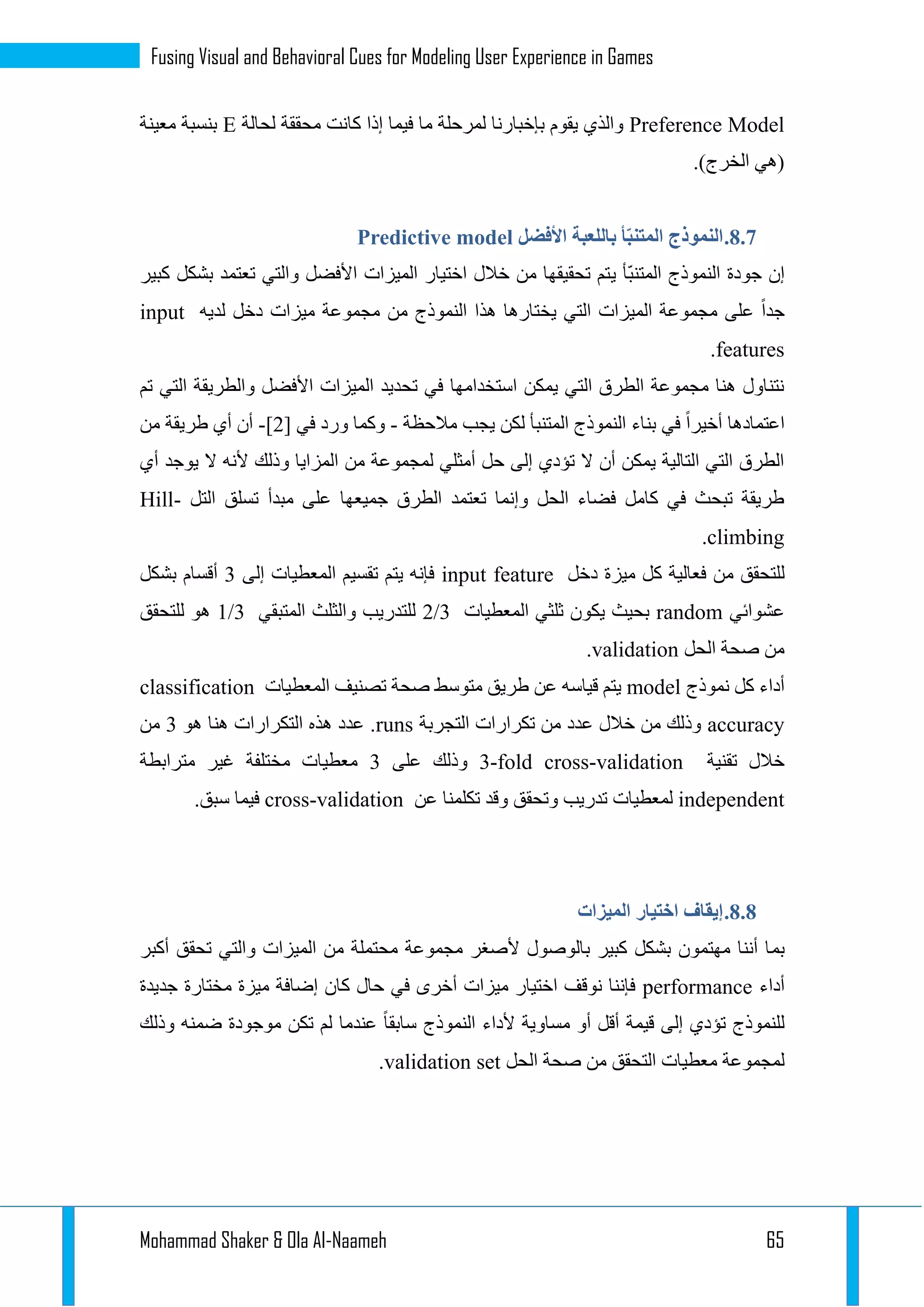 Mohammad Shaker & Ola Al-Naameh 65
Fusing Visual and Behavioral Cues for Modeling User Experience in Games
Preference Model‫لحالة‬ ‫محققة‬ ‫كانت‬ ‫إذا‬ ‫فيما‬ ‫ما‬ ‫لمرحلة‬ ‫بإخبارنا‬ ‫يقوم‬ ‫والذي‬E‫معينة‬ ‫بنسبة‬
.)‫الخرج‬ ‫(هي‬
3.3.‫األفضل‬ ‫باللعبة‬ ‫أ‬ّ‫ب‬‫المتن‬ ‫النموذج‬Predictive model
‫ي‬ ‫ّأ‬‫ب‬‫المتن‬ ‫النموذج‬ ‫جودة‬ ‫إن‬‫كبير‬ ‫بشكل‬ ‫تعتمد‬ ‫والتي‬ ‫األفضل‬ ‫الميزات‬ ‫اختيار‬ ‫خالل‬ ‫من‬ ‫تحقيقها‬ ‫تم‬
‫لديه‬ ‫دخل‬ ‫ميزات‬ ‫مجموعة‬ ‫من‬ ‫النموذج‬ ‫هذا‬ ‫يختارها‬ ‫التي‬ ‫الميزات‬ ‫مجموعة‬ ‫على‬ ‫جدا‬input
features.
‫تم‬ ‫التي‬ ‫والطريقة‬ ‫األفضل‬ ‫الميزات‬ ‫تحديد‬ ‫في‬ ‫استخدامها‬ ‫يمكن‬ ‫التي‬ ‫الطرق‬ ‫مجموعة‬ ‫هنا‬ ‫نتناول‬
‫في‬ ‫أخيرا‬ ‫اعتمادها‬‫مالحظة‬ ‫يجب‬ ‫لكن‬ ‫المتنبأ‬ ‫النموذج‬ ‫بناء‬-‫في‬ ‫ورد‬ ‫وكما‬[1]-‫من‬ ‫طريقة‬ ‫أي‬ ‫أن‬
‫أي‬ ‫يوجد‬ ‫ال‬ ‫ألنه‬ ‫وذلك‬ ‫المزايا‬ ‫من‬ ‫لمجموعة‬ ‫أمثلي‬ ‫حل‬ ‫إلى‬ ‫تؤدي‬ ‫ال‬ ‫أن‬ ‫يمكن‬ ‫التالية‬ ‫التي‬ ‫الطرق‬
‫التل‬ ‫تسلق‬ ‫مبدأ‬ ‫على‬ ‫جميعها‬ ‫الطرق‬ ‫تعتمد‬ ‫وإنما‬ ‫الحل‬ ‫فضاء‬ ‫كامل‬ ‫في‬ ‫تبحث‬ ‫طريقة‬Hill-
climbing.
‫م‬ ‫للتحقق‬‫دخل‬ ‫ميزة‬ ‫كل‬ ‫فعالية‬ ‫ن‬input feature‫إلى‬ ‫المعطيات‬ ‫تقسيم‬ ‫يتم‬ ‫فإنه‬1‫بشكل‬ ‫أقسام‬
‫عشوائي‬random‫المعطيات‬ ‫ثلثي‬ ‫يكون‬ ‫بحيث‬2/3‫المتبقي‬ ‫والثلث‬ ‫للتدريب‬1/3‫للتحقق‬ ‫هو‬
‫الحل‬ ‫صحة‬ ‫من‬validation.
‫نموذج‬ ‫كل‬ ‫أداء‬model‫المعطيات‬ ‫تصنيف‬ ‫صحة‬ ‫متوسط‬ ‫طريق‬ ‫عن‬ ‫قياسه‬ ‫يتم‬classification
accuracy‫التجربة‬ ‫تكرارات‬ ‫من‬ ‫عدد‬ ‫خالل‬ ‫من‬ ‫وذلك‬runs‫هو‬ ‫هنا‬ ‫التكرارات‬ ‫هذه‬ ‫عدد‬ .1‫من‬
‫تقنية‬ ‫خالل‬3-fold cross-validation‫على‬ ‫وذلك‬1‫مترابطة‬ ‫غير‬ ‫مختلفة‬ ‫معطيات‬
independent‫عن‬ ‫تكلمنا‬ ‫وقد‬ ‫وتحقق‬ ‫تدريب‬ ‫لمعطيات‬cross-validation.‫سبق‬ ‫فيما‬
3.3.‫الميزات‬ ‫اختيار‬ ‫إيقاف‬
‫بم‬‫أكبر‬ ‫تحقق‬ ‫والتي‬ ‫الميزات‬ ‫من‬ ‫محتملة‬ ‫مجموعة‬ ‫ألصغر‬ ‫بالوصول‬ ‫كبير‬ ‫بشكل‬ ‫مهتمون‬ ‫أننا‬ ‫ا‬
‫أداء‬performance‫جديدة‬ ‫مختارة‬ ‫ميزة‬ ‫إضافة‬ ‫كان‬ ‫حال‬ ‫في‬ ‫أخرى‬ ‫ميزات‬ ‫اختيار‬ ‫نوقف‬ ‫فإننا‬
‫وذلك‬ ‫ضمنه‬ ‫موجودة‬ ‫تكن‬ ‫لم‬ ‫عندما‬ ‫سابقا‬ ‫النموذج‬ ‫ألداء‬ ‫مساوية‬ ‫أو‬ ‫أقل‬ ‫قيمة‬ ‫إلى‬ ‫تؤدي‬ ‫للنموذج‬
‫م‬ ‫لمجموعة‬‫الحل‬ ‫صحة‬ ‫من‬ ‫التحقق‬ ‫عطيات‬validation set.
 