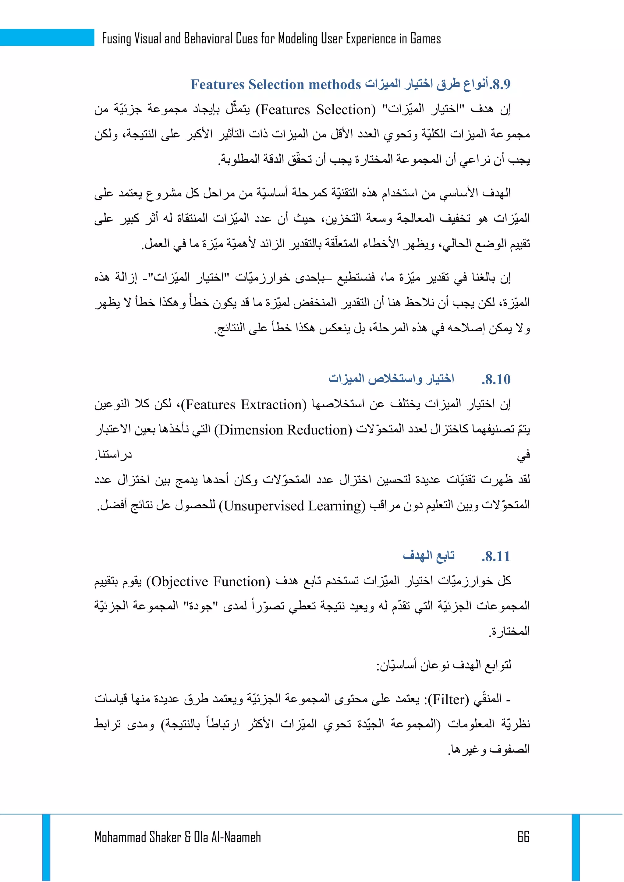 Mohammad Shaker & Ola Al-Naameh 66
Fusing Visual and Behavioral Cues for Modeling User Experience in Games
3.3.‫الميزات‬ ‫اختيار‬ ‫طرق‬ ‫أنواع‬Features Selection methods
( "‫ّزات‬‫ي‬‫الم‬ ‫"اختيار‬ ‫هدف‬ ‫إن‬Features Selection‫من‬ ‫ّة‬‫ي‬‫جزئ‬ ‫مجموعة‬ ‫بإيجاد‬ ‫ل‬ّ‫يتمث‬ )
‫ول‬ ،‫النتيجة‬ ‫على‬ ‫األكبر‬ ‫التأثير‬ ‫ذات‬ ‫الميزات‬ ‫من‬ ‫األقل‬ ‫العدد‬ ‫وتحوي‬ ‫ّة‬‫ي‬‫الكل‬ ‫الميزات‬ ‫مجموعة‬‫كن‬
.‫المطلوبة‬ ‫الدقة‬ ‫ق‬ّ‫ق‬‫تح‬ ‫أن‬ ‫يجب‬ ‫المختارة‬ ‫المجموعة‬ ‫أن‬ ‫نراعي‬ ‫أن‬ ‫يجب‬
‫على‬ ‫يعتمد‬ ‫مشروع‬ ‫كل‬ ‫مراحل‬ ‫من‬ ‫ّة‬‫ي‬‫أساس‬ ‫كمرحلة‬ ‫ّة‬‫ي‬‫التقن‬ ‫هذه‬ ‫استخدام‬ ‫من‬ ‫األساسي‬ ‫الهدف‬
‫على‬ ‫كبير‬ ‫أثر‬ ‫له‬ ‫المنتقاة‬ ‫ّزات‬‫ي‬‫الم‬ ‫عدد‬ ‫أن‬ ‫حيث‬ ،‫التخزين‬ ‫وسعة‬ ‫المعالجة‬ ‫تخفيف‬ ‫هو‬ ‫ّزات‬‫ي‬‫الم‬
‫ويظ‬ ،‫الحالي‬ ‫الوضع‬ ‫تقييم‬.‫العمل‬ ‫في‬ ‫ما‬ ‫ّزة‬‫ي‬‫م‬ ‫ّة‬‫ي‬‫ألهم‬ ‫الزائد‬ ‫بالتقدير‬ ‫قة‬ّ‫المتعل‬ ‫األخطاء‬ ‫هر‬
‫فنستطيع‬ ،‫ما‬ ‫ّزة‬‫ي‬‫م‬ ‫تقدير‬ ‫في‬ ‫بالغنا‬ ‫إن‬–"‫ّزات‬‫ي‬‫الم‬ ‫"اختيار‬ ‫ّات‬‫ي‬‫خوارزم‬ ‫بإحدى‬-‫هذه‬ ‫إزالة‬
‫يظهر‬ ‫ال‬ ‫خطأ‬ ‫وهكذا‬ ‫خطأ‬ ‫يكون‬ ‫قد‬ ‫ما‬ ‫ّزة‬‫ي‬‫لم‬ ‫المنخفض‬ ‫التقدير‬ ‫أن‬ ‫هنا‬ ‫نالحظ‬ ‫أن‬ ‫يجب‬ ‫لكن‬ ،‫ّزة‬‫ي‬‫الم‬
‫في‬ ‫إصالحه‬ ‫يمكن‬ ‫وال‬.‫النتائج‬ ‫على‬ ‫خطأ‬ ‫هكذا‬ ‫ينعكس‬ ‫بل‬ ،‫المرحلة‬ ‫هذه‬
3.13.‫الميزات‬ ‫واستخالص‬ ‫اختيار‬
( ‫استخالصها‬ ‫عن‬ ‫يختلف‬ ‫الميزات‬ ‫اختيار‬ ‫إن‬Features Extraction‫النوعين‬ ‫كال‬ ‫لكن‬ ،)
( ‫الت‬ّ‫و‬‫المتح‬ ‫لعدد‬ ‫كاختزال‬ ‫تصنيفهما‬ ّ‫م‬‫يت‬Dimension Reduction‫االعتبار‬ ‫بعين‬ ‫نأخذها‬ ‫التي‬ )
.‫دراستنا‬ ‫في‬
ّ‫ي‬‫تقن‬ ‫ظهرت‬ ‫لقد‬‫عدد‬ ‫اختزال‬ ‫بين‬ ‫يدمج‬ ‫أحدها‬ ‫وكان‬ ‫الت‬ّ‫و‬‫المتح‬ ‫عدد‬ ‫اختزال‬ ‫لتحسين‬ ‫عديدة‬ ‫ات‬
( ‫مراقب‬ ‫دون‬ ‫التعليم‬ ‫وبين‬ ‫الت‬ّ‫و‬‫المتح‬Unsupervised Learning.‫أفضل‬ ‫نتائج‬ ‫عل‬ ‫للحصول‬ )
3.11.‫الهدف‬ ‫تابع‬
( ‫هدف‬ ‫تابع‬ ‫تستخدم‬ ‫ّزات‬‫ي‬‫الم‬ ‫اختيار‬ ‫ّات‬‫ي‬‫خوارزم‬ ‫كل‬Objective Function‫بتقييم‬ ‫يقوم‬ )
ّ‫ي‬‫الجزئ‬ ‫المجموعات‬‫ّة‬‫ي‬‫الجزئ‬ ‫المجموعة‬ "‫"جودة‬ ‫لمدى‬ ‫را‬ّ‫و‬‫تص‬ ‫تعطي‬ ‫نتيجة‬ ‫ويعيد‬ ‫له‬ ‫م‬ّ‫د‬‫تق‬ ‫التي‬ ‫ة‬
.‫المختارة‬
:‫ّان‬‫ي‬‫أساس‬ ‫نوعان‬ ‫الهدف‬ ‫لتوابع‬
-( ‫ي‬ّ‫ق‬‫المن‬Filter‫قياسات‬ ‫منها‬ ‫عديدة‬ ‫طرق‬ ‫ويعتمد‬ ‫ّة‬‫ي‬‫الجزئ‬ ‫المجموعة‬ ‫محتوى‬ ‫على‬ ‫يعتمد‬ :)
‫ارتباط‬ ‫األكثر‬ ‫ّزات‬‫ي‬‫الم‬ ‫تحوي‬ ‫ّدة‬‫ي‬‫الج‬ ‫(المجموعة‬ ‫المعلومات‬ ‫ّة‬‫ي‬‫نظر‬‫ترابط‬ ‫ومدى‬ )‫بالنتيجة‬ ‫ا‬
.‫وغيرها‬ ‫الصفوف‬
 