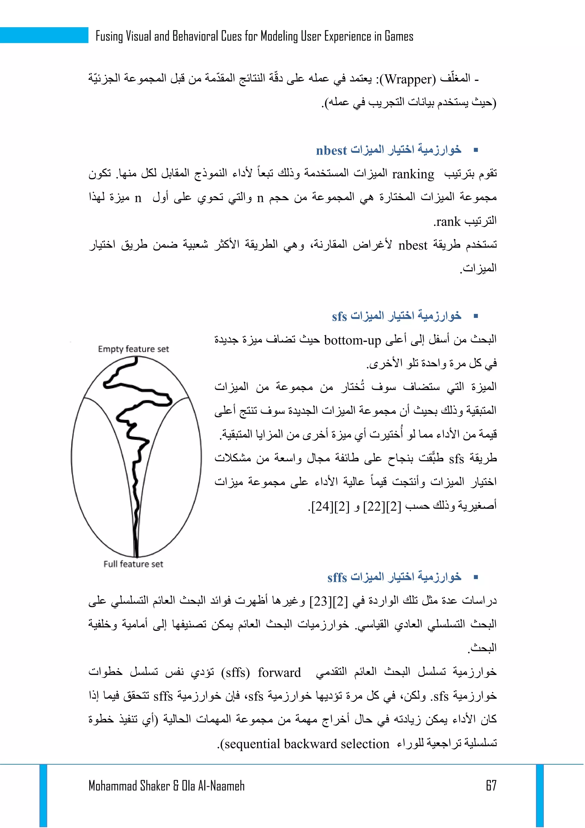 Mohammad Shaker & Ola Al-Naameh 67
Fusing Visual and Behavioral Cues for Modeling User Experience in Games
-( ‫ف‬ّ‫المغل‬Wrapper‫ّة‬‫ي‬‫الجزئ‬ ‫المجموعة‬ ‫قبل‬ ‫من‬ ‫مة‬ّ‫د‬‫المق‬ ‫النتائج‬ ‫ة‬ّ‫ق‬‫د‬ ‫على‬ ‫عمله‬ ‫في‬ ‫يعتمد‬ :)
.)‫عمله‬ ‫في‬ ‫التجريب‬ ‫بيانات‬ ‫يستخدم‬ ‫(حيث‬
‫الميزات‬ ‫اختيار‬ ‫خوارزمية‬nbest
‫بترتيب‬ ‫تقوم‬ranking‫النموذج‬ ‫ألداء‬ ‫تبعا‬ ‫وذلك‬ ‫المستخدمة‬ ‫الميزات‬‫تكون‬ .‫منها‬ ‫لكل‬ ‫المقابل‬
‫حجم‬ ‫من‬ ‫المجموعة‬ ‫هي‬ ‫المختارة‬ ‫الميزات‬ ‫مجموعة‬n‫أول‬ ‫على‬ ‫تحوي‬ ‫والتي‬n‫لهذا‬ ‫ميزة‬
‫الترتيب‬rank.
‫طريقة‬ ‫تستخدم‬nbest‫اختيار‬ ‫طريق‬ ‫ضمن‬ ‫شعبية‬ ‫األكثر‬ ‫الطريقة‬ ‫وهي‬ ،‫المقارنة‬ ‫ألغراض‬
.‫الميزات‬
‫الميزات‬ ‫اختيار‬ ‫خوارزمية‬sfs
‫أعلى‬ ‫إلى‬ ‫أسفل‬ ‫من‬ ‫البحث‬bottom-up‫جديدة‬ ‫ميزة‬ ‫تضاف‬ ‫حيث‬
.‫األخرى‬ ‫تلو‬ ‫واحدة‬ ‫مرة‬ ‫كل‬ ‫في‬
‫الميزات‬ ‫من‬ ‫مجموعة‬ ‫من‬ ‫ختار‬ُ‫ت‬ ‫سوف‬ ‫ستضاف‬ ‫التي‬ ‫الميزة‬
‫أعلى‬ ‫تنتج‬ ‫سوف‬ ‫الجديدة‬ ‫الميزات‬ ‫مجموعة‬ ‫أن‬ ‫بحيث‬ ‫وذلك‬ ‫المتبقية‬
.‫المتبقية‬ ‫المزايا‬ ‫من‬ ‫أخرى‬ ‫ميزة‬ ‫أي‬ ‫ختيرت‬ُ‫أ‬ ‫لو‬ ‫مما‬ ‫األداء‬ ‫من‬ ‫قيمة‬
‫طريقة‬sfs‫على‬ ‫بنجاح‬ ‫قت‬ّ‫ب‬‫ط‬‫مشكالت‬ ‫من‬ ‫واسعة‬ ‫مجال‬ ‫طائفة‬
‫ميزات‬ ‫مجموعة‬ ‫على‬ ‫األداء‬ ‫عالية‬ ‫قيما‬ ‫وأنتجت‬ ‫الميزات‬ ‫اختيار‬
‫حسب‬ ‫وذلك‬ ‫أصغيرية‬[2][11[ ‫و‬ ]1[]13.]
‫الميزات‬ ‫اختيار‬ ‫خوارزمية‬sffs
‫في‬ ‫الواردة‬ ‫تلك‬ ‫مثل‬ ‫عدة‬ ‫دراسات‬[2][11‫على‬ ‫التسلسلي‬ ‫العائم‬ ‫البحث‬ ‫فوائد‬ ‫أظهرت‬ ‫وغيرها‬ ]
‫العادي‬ ‫التسلسلي‬ ‫البحث‬‫وخلفية‬ ‫أمامية‬ ‫إلى‬ ‫تصنيفها‬ ‫يمكن‬ ‫العائم‬ ‫البحث‬ ‫خوارزميات‬ .‫القياسي‬
.‫البحث‬
‫التقدمي‬ ‫العائم‬ ‫البحث‬ ‫تسلسل‬ ‫خوارزمية‬forward(sffs‫خطوات‬ ‫تسلسل‬ ‫نفس‬ ‫تؤدي‬ )
‫خوارزمية‬sfs‫خوارزمية‬ ‫تؤديها‬ ‫مرة‬ ‫كل‬ ‫في‬ ،‫ولكن‬ .sfs‫خوارزمية‬ ‫فإن‬ ،sffs‫إذا‬ ‫فيما‬ ‫تتحقق‬
‫حا‬ ‫في‬ ‫زيادته‬ ‫يمكن‬ ‫األداء‬ ‫كان‬‫خطوة‬ ‫تنفيذ‬ ‫(أي‬ ‫الحالية‬ ‫المهمات‬ ‫مجموعة‬ ‫من‬ ‫مهمة‬ ‫أخراج‬ ‫ل‬
‫للوراء‬ ‫تراجعية‬ ‫تسلسلية‬sequential backward selection.)
 