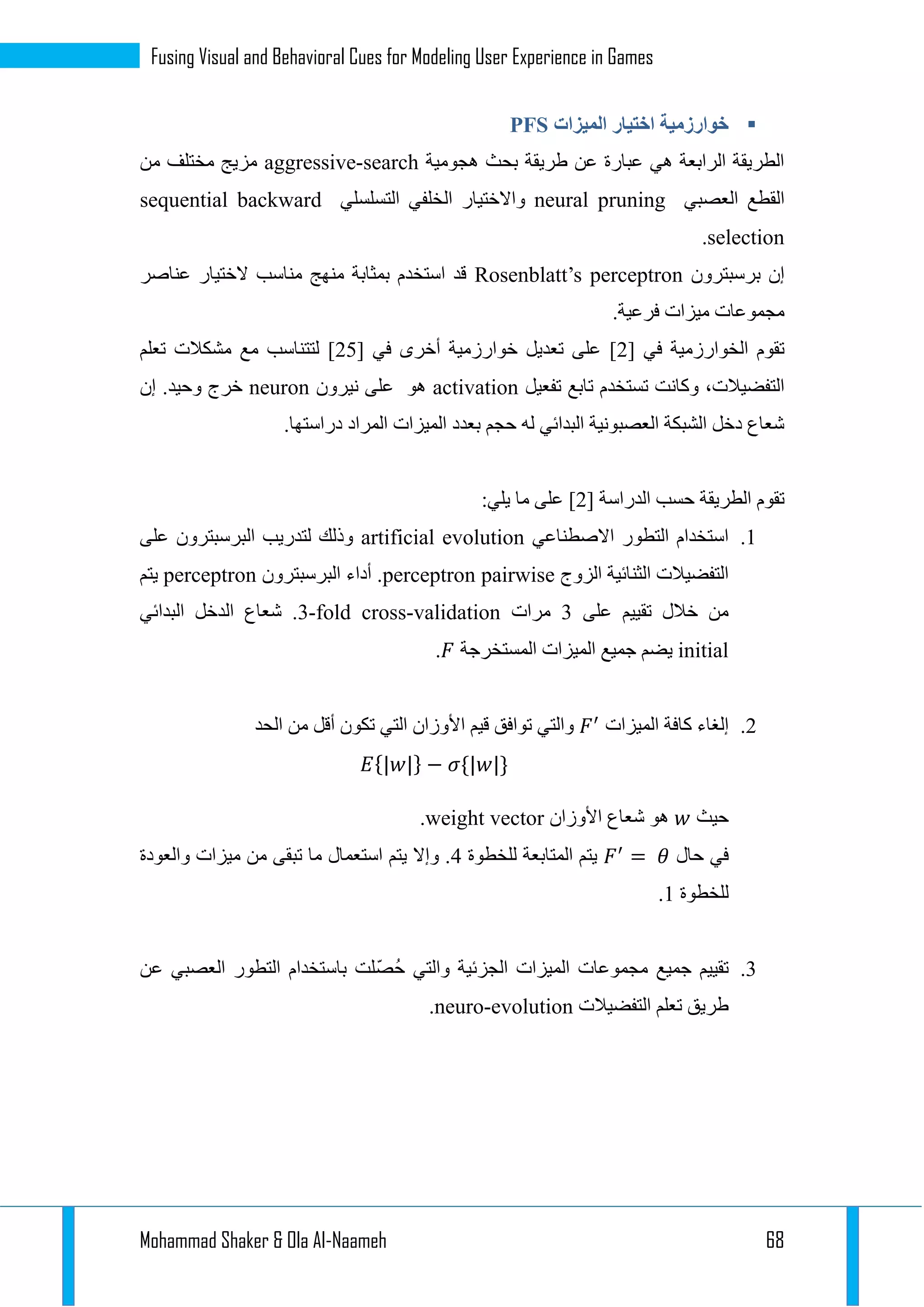 Mohammad Shaker & Ola Al-Naameh 68
Fusing Visual and Behavioral Cues for Modeling User Experience in Games
‫الميزات‬ ‫اختيار‬ ‫خوارزمية‬PFS
‫هجومية‬ ‫بحث‬ ‫طريقة‬ ‫عن‬ ‫عبارة‬ ‫هي‬ ‫الرابعة‬ ‫الطريقة‬aggressive-search‫من‬ ‫مختلف‬ ‫مزيج‬
‫العصبي‬ ‫القطع‬neural pruning‫ال‬ ‫واالختيار‬‫التسلسلي‬ ‫خلفي‬sequential backward
selection.
‫برسبترون‬ ‫إن‬Rosenblatt’s perceptron‫عناصر‬ ‫الختيار‬ ‫مناسب‬ ‫منهج‬ ‫بمثابة‬ ‫استخدم‬ ‫قد‬
.‫فرعية‬ ‫ميزات‬ ‫مجموعات‬
[ ‫في‬ ‫الخوارزمية‬ ‫تقوم‬1[ ‫في‬ ‫أخرى‬ ‫خوارزمية‬ ‫تعديل‬ ‫على‬ ]12‫تعلم‬ ‫مشكالت‬ ‫مع‬ ‫لتتناسب‬ ]
‫تفعي‬ ‫تابع‬ ‫تستخدم‬ ‫وكانت‬ ،‫التفضيالت‬‫ل‬activation‫نيرون‬ ‫على‬ ‫هو‬neuron‫إن‬ .‫وحيد‬ ‫خرج‬
.‫دراستها‬ ‫المراد‬ ‫الميزات‬ ‫بعدد‬ ‫حجم‬ ‫له‬ ‫البدائي‬ ‫العصبونية‬ ‫الشبكة‬ ‫دخل‬ ‫شعاع‬
[ ‫الدراسة‬ ‫حسب‬ ‫الطريقة‬ ‫تقوم‬1:‫يلي‬ ‫ما‬ ‫على‬ ]
1.‫االصطناعي‬ ‫التطور‬ ‫استخدام‬artificial evolution‫على‬ ‫البرسبترون‬ ‫لتدريب‬ ‫وذلك‬
‫الزوج‬ ‫الثنائية‬ ‫التفضيالت‬perceptron pairwise‫البرسبترون‬ ‫أداء‬ .perceptron‫يتم‬
‫على‬ ‫تقييم‬ ‫خالل‬ ‫من‬1‫مرات‬3-fold cross-validation‫البدائي‬ ‫الدخل‬ ‫شعاع‬ .
initial‫المستخرجة‬ ‫الميزات‬ ‫جميع‬ ‫يضم‬.
1.‫الميزات‬ ‫كافة‬ ‫إلغاء‬‫الحد‬ ‫من‬ ‫أقل‬ ‫تكون‬ ‫التي‬ ‫األوزان‬ ‫قيم‬ ‫توافق‬ ‫والتي‬
{ } − { }
‫حيث‬‫األوزان‬ ‫شعاع‬ ‫هو‬weight vector.
‫حال‬ ‫في‬=‫للخطوة‬ ‫المتابعة‬ ‫يتم‬3‫والعودة‬ ‫ميزات‬ ‫من‬ ‫تبقى‬ ‫ما‬ ‫استعمال‬ ‫يتم‬ ‫وإال‬ .
‫للخطوة‬1.
1.‫عن‬ ‫العصبي‬ ‫التطور‬ ‫باستخدام‬ ‫لت‬ّ‫ص‬ُ‫ح‬ ‫والتي‬ ‫الجزئية‬ ‫الميزات‬ ‫مجموعات‬ ‫جميع‬ ‫تقييم‬
‫التفضيالت‬ ‫تعلم‬ ‫طريق‬neuro-evolution.
 