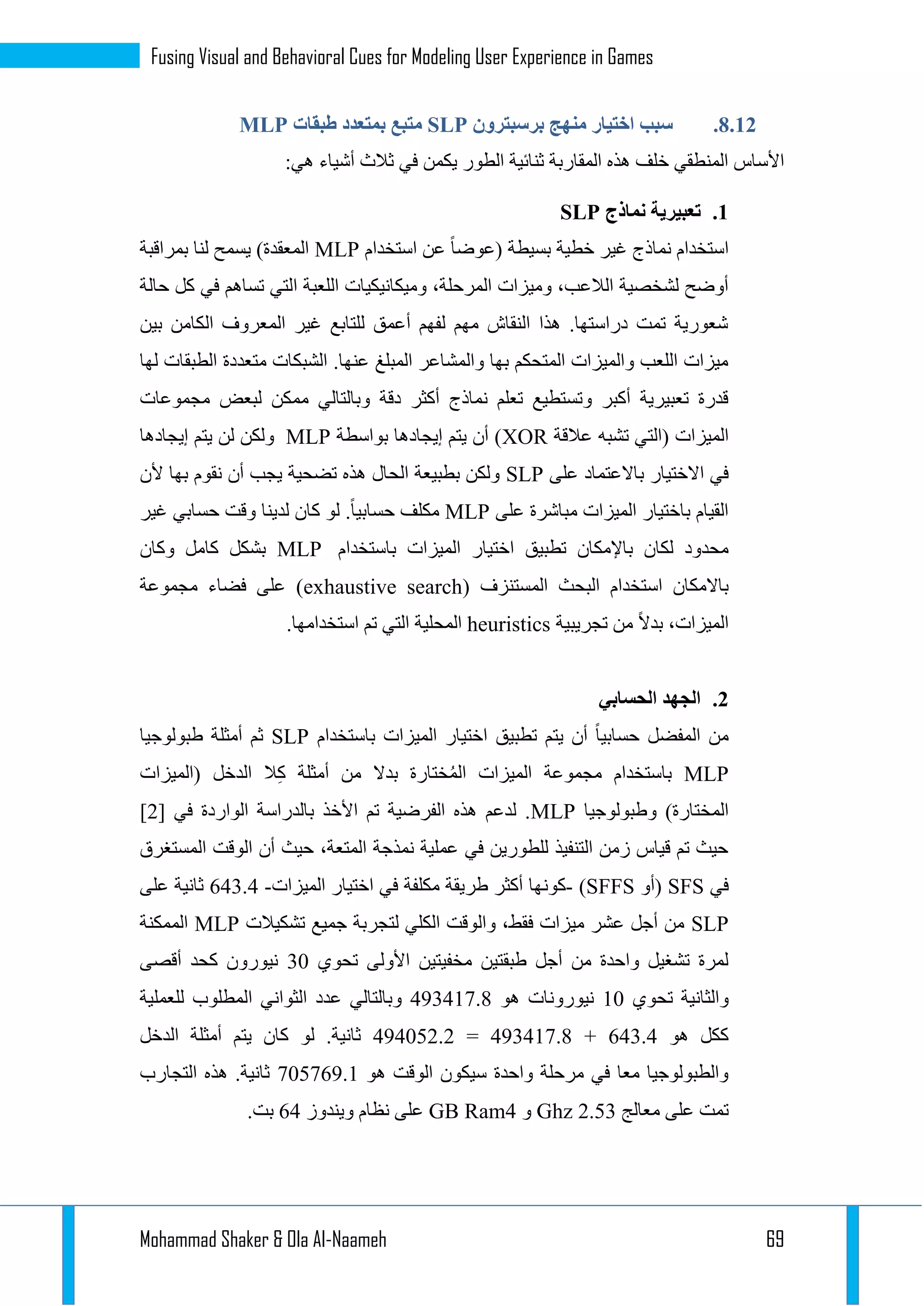 Mohammad Shaker & Ola Al-Naameh 69
Fusing Visual and Behavioral Cues for Modeling User Experience in Games
3.11.‫منه‬ ‫اختيار‬ ‫سبب‬‫برسبترون‬ ‫ج‬SLP‫طبقات‬ ‫بمتعدد‬ ‫متبع‬MLP
:‫هي‬ ‫أشياء‬ ‫ثالث‬ ‫في‬ ‫يكمن‬ ‫الطور‬ ‫ثنائية‬ ‫المقاربة‬ ‫هذه‬ ‫خلف‬ ‫المنطقي‬ ‫األساس‬
1.‫نماذج‬ ‫تعبيرية‬SLP
‫استخدام‬ ‫عن‬ ‫(عوضا‬ ‫بسيطة‬ ‫خطية‬ ‫غير‬ ‫نماذج‬ ‫استخدام‬MLP‫بمراقبة‬ ‫لنا‬ ‫يسمح‬ )‫المعقدة‬
‫ا‬ ‫اللعبة‬ ‫وميكانيكيات‬ ،‫المرحلة‬ ‫وميزات‬ ،‫الالعب‬ ‫لشخصية‬ ‫أوضح‬‫حالة‬ ‫كل‬ ‫في‬ ‫تساهم‬ ‫لتي‬
‫بين‬ ‫الكامن‬ ‫المعروف‬ ‫غير‬ ‫للتابع‬ ‫أعمق‬ ‫لفهم‬ ‫مهم‬ ‫النقاش‬ ‫هذا‬ .‫دراستها‬ ‫تمت‬ ‫شعورية‬
‫لها‬ ‫الطبقات‬ ‫متعددة‬ ‫الشبكات‬ .‫عنها‬ ‫المبلغ‬ ‫والمشاعر‬ ‫بها‬ ‫المتحكم‬ ‫والميزات‬ ‫اللعب‬ ‫ميزات‬
‫مجموعات‬ ‫لبعض‬ ‫ممكن‬ ‫وبالتالي‬ ‫دقة‬ ‫أكثر‬ ‫نماذج‬ ‫تعلم‬ ‫وتستطيع‬ ‫أكبر‬ ‫تعبيرية‬ ‫قدرة‬
‫الميز‬‫عالقة‬ ‫تشبه‬ ‫(التي‬ ‫ات‬XOR‫بواسطة‬ ‫إيجادها‬ ‫يتم‬ ‫أن‬ )MLP‫إيجادها‬ ‫يتم‬ ‫لن‬ ‫ولكن‬
‫على‬ ‫باالعتماد‬ ‫االختيار‬ ‫في‬SLP‫ألن‬ ‫بها‬ ‫نقوم‬ ‫أن‬ ‫يجب‬ ‫تضحية‬ ‫هذه‬ ‫الحال‬ ‫بطبيعة‬ ‫ولكن‬
‫على‬ ‫مباشرة‬ ‫الميزات‬ ‫باختيار‬ ‫القيام‬MLP‫غير‬ ‫حسابي‬ ‫وقت‬ ‫لدينا‬ ‫كان‬ ‫لو‬ .‫حسابيا‬ ‫مكلف‬
‫ا‬ ‫تطبيق‬ ‫باإلمكان‬ ‫لكان‬ ‫محدود‬‫باستخدام‬ ‫الميزات‬ ‫ختيار‬MLP‫وكان‬ ‫كامل‬ ‫بشكل‬
( ‫المستنزف‬ ‫البحث‬ ‫استخدام‬ ‫باالمكان‬exhaustive search‫مجموعة‬ ‫فضاء‬ ‫على‬ )
،‫الميزات‬‫تجريبية‬ ‫من‬ ‫بدال‬heuristics‫المحلية‬.‫استخدامها‬ ‫تم‬ ‫التي‬
1.‫الحسابي‬ ‫الجهد‬
‫باستخدام‬ ‫الميزات‬ ‫اختيار‬ ‫تطبيق‬ ‫يتم‬ ‫أن‬ ‫حسابيا‬ ‫المفضل‬ ‫من‬SLP‫أمثل‬ ‫ثم‬‫طبولوجيا‬ ‫ة‬
MLP‫(الميزات‬ ‫الدخل‬ ‫ال‬ِ‫ك‬ ‫أمثلة‬ ‫من‬ ‫بدال‬ ‫ختارة‬ُ‫م‬‫ال‬ ‫الميزات‬ ‫مجموعة‬ ‫باستخدام‬
‫وطبولوجيا‬ )‫المختارة‬MLP[ ‫في‬ ‫الواردة‬ ‫بالدراسة‬ ‫األخذ‬ ‫تم‬ ‫الفرضية‬ ‫هذه‬ ‫لدعم‬ .1]
‫المستغرق‬ ‫الوقت‬ ‫أن‬ ‫حيث‬ ،‫المتعة‬ ‫نمذجة‬ ‫عملية‬ ‫في‬ ‫للطورين‬ ‫التنفيذ‬ ‫زمن‬ ‫قياس‬ ‫تم‬ ‫حيث‬
‫في‬SFS‫(أو‬SFFS)-‫كون‬‫الميزات‬ ‫اختيار‬ ‫في‬ ‫مكلفة‬ ‫طريقة‬ ‫أكثر‬ ‫ها‬-231.3‫على‬ ‫ثانية‬
SLP‫تشكيالت‬ ‫جميع‬ ‫لتجربة‬ ‫الكلي‬ ‫والوقت‬ ،‫فقط‬ ‫ميزات‬ ‫عشر‬ ‫أجل‬ ‫من‬MLP‫الممكنة‬
‫تحوي‬ ‫األولى‬ ‫مخفيتين‬ ‫طبقتين‬ ‫أجل‬ ‫من‬ ‫واحدة‬ ‫تشغيل‬ ‫لمرة‬12‫أقصى‬ ‫كحد‬ ‫نيورون‬
‫تحوي‬ ‫والثانية‬12‫هو‬ ‫نيورونات‬391311.3‫ا‬ ‫الثواني‬ ‫عدد‬ ‫وبالتالي‬‫للعملية‬ ‫لمطلوب‬
‫هو‬ ‫ككل‬231.3+391311.3=393221.1‫الدخل‬ ‫أمثلة‬ ‫يتم‬ ‫كان‬ ‫لو‬ .‫ثانية‬
‫هو‬ ‫الوقت‬ ‫سيكون‬ ‫واحدة‬ ‫مرحلة‬ ‫في‬ ‫معا‬ ‫والطبولوجيا‬122129.1‫التجارب‬ ‫هذه‬ .‫ثانية‬
‫معالج‬ ‫على‬ ‫تمت‬1.21Ghz‫و‬3GB Ram‫ويندوز‬ ‫نظام‬ ‫على‬23.‫بت‬
 