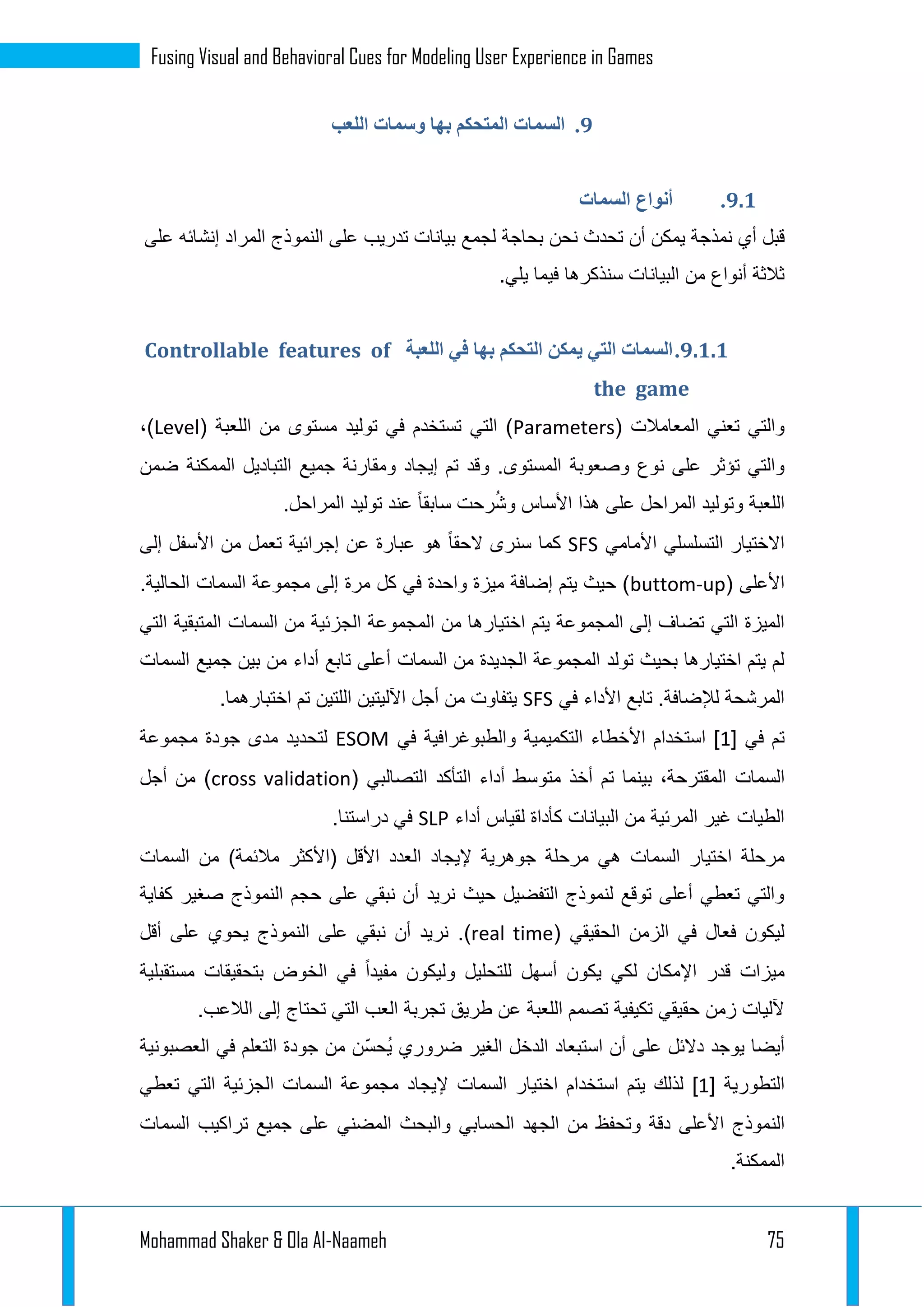 Mohammad Shaker & Ola Al-Naameh 75
Fusing Visual and Behavioral Cues for Modeling User Experience in Games
9.‫اللعب‬ ‫وسمات‬ ‫بها‬ ‫المتحكم‬ ‫السمات‬
9.4.‫أنواع‬‫السمات‬
‫أي‬ ‫قبل‬‫نمذجة‬‫أن‬ ‫يمكن‬‫ت‬‫لجمع‬ ‫بحاجة‬ ‫نحن‬ ‫حدث‬‫بيانات‬‫ال‬ ‫على‬ ‫تدريب‬‫نموذج‬‫على‬ ‫إنشائه‬ ‫المراد‬
‫سنذكرها‬ ‫البيانات‬ ‫من‬ ‫أنواع‬ ‫ثالثة‬.‫يلي‬ ‫فيما‬
9.4.4.‫السمات‬‫التي‬‫التحكم‬ ‫يمكن‬‫بها‬‫اللعبة‬ ‫في‬Controllable features of
the game
( ‫المعامالت‬ ‫تعني‬ ‫والتي‬Parameters‫التي‬ )‫مستوى‬ ‫توليد‬ ‫في‬ ‫تستخدم‬( ‫اللعبة‬ ‫من‬Level)،
‫وصعوبة‬ ‫نوع‬ ‫على‬ ‫تؤثر‬ ‫والتي‬‫ضمن‬ ‫الممكنة‬ ‫التباديل‬ ‫جميع‬ ‫ومقارنة‬ ‫إيجاد‬ ‫تم‬ ‫وقد‬ .‫المستوى‬
‫ال‬‫لعبة‬‫المراحل‬ ‫توليد‬ ‫عند‬ ً‫ا‬‫سابق‬ ‫رحت‬ُ‫ش‬‫و‬ ‫األساس‬ ‫هذا‬ ‫على‬ ‫المراحل‬ ‫وتوليد‬.
‫األمامي‬ ‫التسلسلي‬ ‫االختيار‬SFS‫إلى‬ ‫األسفل‬ ‫من‬ ‫تعمل‬ ‫إجرائية‬ ‫عن‬ ‫عبارة‬ ‫هو‬ ً‫ا‬‫الحق‬ ‫سنرى‬ ‫كما‬
( ‫األعلى‬buttom-up‫مجموعة‬ ‫إلى‬ ‫مرة‬ ‫كل‬ ‫في‬ ‫واحدة‬ ‫ميزة‬ ‫إضافة‬ ‫يتم‬ ‫حيث‬ )‫السمات‬.‫الحالية‬
‫المجم‬ ‫إلى‬ ‫تضاف‬ ‫التي‬ ‫الميزة‬‫من‬ ‫اختيارها‬ ‫يتم‬ ‫وعة‬‫من‬ ‫الجزئية‬ ‫المجموعة‬‫السمات‬‫التي‬ ‫المتبقية‬
‫من‬ ‫الجديدة‬ ‫المجموعة‬ ‫تولد‬ ‫بحيث‬ ‫اختيارها‬ ‫يتم‬ ‫لم‬‫السمات‬‫جميع‬ ‫بين‬ ‫من‬ ‫أداء‬ ‫تابع‬ ‫أعلى‬‫السمات‬
‫في‬ ‫األداء‬ ‫تابع‬ .‫لإلضافة‬ ‫المرشحة‬SFS.‫اختبارهما‬ ‫تم‬ ‫اللتين‬ ‫اآلليتين‬ ‫أجل‬ ‫من‬ ‫يتفاوت‬
[ ‫في‬ ‫تم‬1‫ال‬ ‫األخطاء‬ ‫استخدام‬ ]‫في‬ ‫والطبوغرافية‬ ‫تكميمية‬ESOM‫مجموعة‬ ‫جودة‬ ‫مدى‬ ‫لتحديد‬
‫السمات‬( ‫التصالبي‬ ‫التأكد‬ ‫أداء‬ ‫متوسط‬ ‫أخذ‬ ‫تم‬ ‫بينما‬ ،‫المقترحة‬cross validation‫أجل‬ ‫من‬ )
‫أداء‬ ‫لقياس‬ ‫كأداة‬ ‫البيانات‬ ‫من‬ ‫المرئية‬ ‫غير‬ ‫الطيات‬SLP.‫دراستنا‬ ‫في‬
‫اختيار‬ ‫مرحلة‬‫السمات‬‫(ا‬ ‫األقل‬ ‫العدد‬ ‫إليجاد‬ ‫جوهرية‬ ‫مرحلة‬ ‫هي‬‫من‬ )‫مالئمة‬ ‫ألكثر‬‫السمات‬
‫كفاية‬ ‫صغير‬ ‫النموذج‬ ‫حجم‬ ‫على‬ ‫نبقي‬ ‫أن‬ ‫نريد‬ ‫حيث‬ ‫التفضيل‬ ‫لنموذج‬ ‫توقع‬ ‫أعلى‬ ‫تعطي‬ ‫والتي‬
( ‫الحقيقي‬ ‫الزمن‬ ‫في‬ ‫فعال‬ ‫ليكون‬real time.)‫أقل‬ ‫على‬ ‫يحوي‬ ‫النموذج‬ ‫على‬ ‫نبقي‬ ‫أن‬ ‫نريد‬
‫م‬ ‫بتحقيقات‬ ‫الخوض‬ ‫في‬ ً‫ا‬‫مفيد‬ ‫وليكون‬ ‫للتحليل‬ ‫أسهل‬ ‫يكون‬ ‫لكي‬ ‫اإلمكان‬ ‫قدر‬ ‫ميزات‬‫ستقبلية‬
.‫الالعب‬ ‫إلى‬ ‫تحتاج‬ ‫التي‬ ‫العب‬ ‫تجربة‬ ‫طريق‬ ‫عن‬ ‫اللعبة‬ ‫تصمم‬ ‫تكيفية‬ ‫حقيقي‬ ‫زمن‬ ‫آلليات‬
‫العصبونية‬ ‫في‬ ‫التعلم‬ ‫جودة‬ ‫من‬ ‫ّن‬‫س‬‫ُح‬‫ي‬ ‫ضروري‬ ‫الغير‬ ‫الدخل‬ ‫استبعاد‬ ‫أن‬ ‫على‬ ‫دالئل‬ ‫يوجد‬ ‫أيضا‬
[ ‫التطورية‬1]‫اختيار‬ ‫استخدام‬ ‫يتم‬ ‫لذلك‬‫السمات‬‫مجموعة‬ ‫إليجاد‬‫السمات‬‫تعطي‬ ‫التي‬ ‫الجزئية‬
‫الن‬‫تراكيب‬ ‫جميع‬ ‫على‬ ‫المضني‬ ‫والبحث‬ ‫الحسابي‬ ‫الجهد‬ ‫من‬ ‫وتحفظ‬ ‫دقة‬ ‫األعلى‬ ‫موذج‬‫السمات‬
.‫الممكنة‬
 