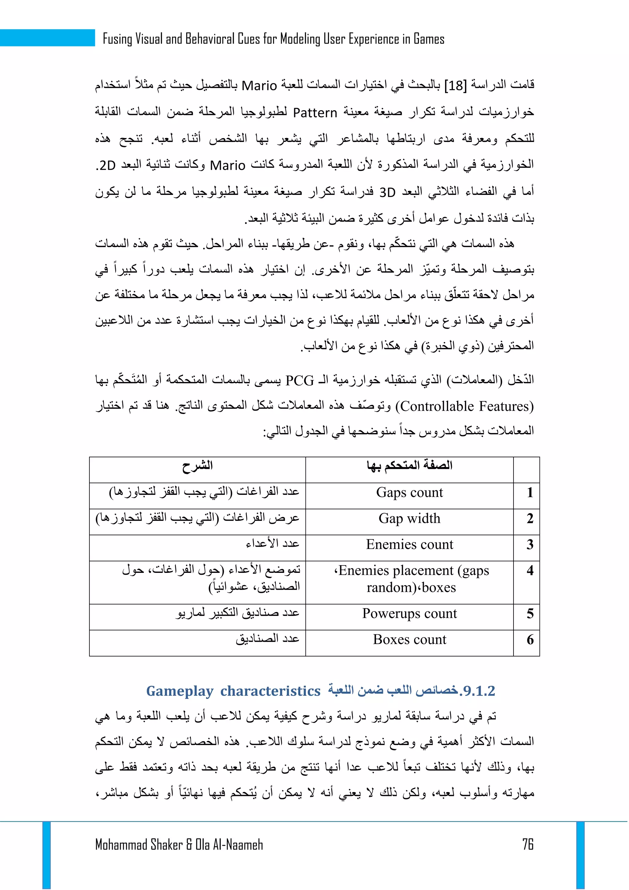 Mohammad Shaker & Ola Al-Naameh 76
Fusing Visual and Behavioral Cues for Modeling User Experience in Games
‫الدراسة‬ ‫قامت‬[11]‫اختيارات‬ ‫في‬ ‫بالبحث‬‫السمات‬‫للعبة‬Mario‫استخدام‬ ً‫ال‬‫مث‬ ‫تم‬ ‫حيث‬ ‫بالتفصيل‬
‫معينة‬ ‫صيغة‬ ‫تكرار‬ ‫لدراسة‬ ‫خوارزميات‬Pattern‫ضمن‬ ‫المرحلة‬ ‫لطبولوجيا‬‫السمات‬‫القابلة‬
‫للتحك‬‫هذه‬ ‫تنجح‬ .‫لعبه‬ ‫أثناء‬ ‫الشخص‬ ‫بها‬ ‫يشعر‬ ‫التي‬ ‫بالمشاعر‬ ‫اربتاطها‬ ‫مدى‬ ‫ومعرفة‬ ‫م‬
‫كانت‬ ‫المدروسة‬ ‫اللعبة‬ ‫ألن‬ ‫المذكورة‬ ‫الدراسة‬ ‫في‬ ‫الخوارزمية‬Mario‫البعد‬ ‫ثنائية‬ ‫وكانت‬2D.
‫البعد‬ ‫الثالثي‬ ‫الفضاء‬ ‫في‬ ‫أما‬3D‫يكون‬ ‫لن‬ ‫ما‬ ‫مرحلة‬ ‫لطبولوجيا‬ ‫معينة‬ ‫صيغة‬ ‫تكرار‬ ‫فدراسة‬
‫لدخول‬ ‫فائدة‬ ‫بذات‬.‫البعد‬ ‫ثالثية‬ ‫البيئة‬ ‫ضمن‬ ‫كثيرة‬ ‫أخرى‬ ‫عوامل‬
‫هذه‬‫السمات‬‫ونقوم‬ ،‫بها‬ ‫م‬ّ‫ك‬‫نتح‬ ‫التي‬ ‫هي‬-‫طريقها‬ ‫عن‬-‫هذه‬ ‫تقوم‬ ‫حيث‬ .‫المراحل‬ ‫ببناء‬‫السمات‬
.‫األخرى‬ ‫عن‬ ‫المرحلة‬ ‫ّز‬‫ي‬‫وتم‬ ‫المرحلة‬ ‫بتوصيف‬‫هذه‬ ‫اختيار‬ ‫إن‬‫السمات‬‫في‬ ‫كبيرا‬ ‫دورا‬ ‫يلعب‬
‫لذ‬ ،‫لالعب‬ ‫مالئمة‬ ‫مراحل‬ ‫ببناء‬ ‫ق‬ّ‫تتعل‬ ‫الحقة‬ ‫مراحل‬‫عن‬ ‫مختلفة‬ ‫ما‬ ‫مرحلة‬ ‫يجعل‬ ‫ما‬ ‫معرفة‬ ‫يجب‬ ‫ا‬
‫الالعبين‬ ‫من‬ ‫عدد‬ ‫استشارة‬ ‫يجب‬ ‫الخيارات‬ ‫من‬ ‫نوع‬ ‫بهكذا‬ ‫للقيام‬ .‫األلعاب‬ ‫من‬ ‫نوع‬ ‫هكذا‬ ‫في‬ ‫أخرى‬
.‫األلعاب‬ ‫من‬ ‫نوع‬ ‫هكذا‬ ‫في‬ )‫الخبرة‬ ‫(ذوي‬ ‫المحترفين‬
‫الـ‬ ‫خوارزمية‬ ‫تستقبله‬ ‫الذي‬ )‫(المعامالت‬ ‫خل‬ّ‫د‬‫ال‬PCG‫ب‬ ‫يسمى‬‫السمات‬ّ‫ك‬‫َح‬‫ت‬ُ‫م‬‫ال‬ ‫أو‬ ‫المتحكمة‬‫بها‬ ‫م‬
(Controllable Features.‫الناتج‬ ‫المحتوى‬ ‫شكل‬ ‫المعامالت‬ ‫هذه‬ ‫ّف‬‫ص‬‫وتو‬ )‫ا‬ ‫تم‬ ‫قد‬ ‫هنا‬‫ختيار‬
:‫التالي‬ ‫الجدول‬ ‫في‬ ‫سنوضحها‬ ‫جدا‬ ‫مدروس‬ ‫بشكل‬ ‫المعامالت‬
‫الصفة‬‫بها‬ ‫المتحكم‬‫الشرح‬
1Gaps count)‫لتجاوزها‬ ‫القفز‬ ‫يجب‬ ‫(التي‬ ‫الفراغات‬ ‫عدد‬
1Gap width‫ال‬ ‫يجب‬ ‫(التي‬ ‫الفراغات‬ ‫عرض‬)‫لتجاوزها‬ ‫قفز‬
1Enemies count‫األعداء‬ ‫عدد‬
4Enemies placement (gaps،
boxes،random)
‫حول‬ ،‫الفراغات‬ ‫(حول‬ ‫األعداء‬ ‫تموضع‬
)‫عشوائيا‬ ،‫الصناديق‬
3Powerups count‫لماريو‬ ‫التكبير‬ ‫صناديق‬ ‫عدد‬
3Boxes count‫الصناديق‬ ‫عدد‬
9.4.4.‫اللعب‬ ‫خصائص‬‫اللعبة‬ ‫ضمن‬Gameplay characteristics
‫يمكن‬ ‫كيفية‬ ‫وشرح‬ ‫دراسة‬ ‫لماريو‬ ‫سابقة‬ ‫دراسة‬ ‫في‬ ‫تم‬‫أن‬ ‫لالعب‬‫يلعب‬‫ال‬‫لعبة‬‫هي‬ ‫وما‬
‫السمات‬.‫الالعب‬ ‫سلوك‬ ‫لدراسة‬ ‫نموذج‬ ‫وضع‬ ‫في‬ ‫أهمية‬ ‫األكثر‬‫هذه‬‫التحكم‬ ‫يمكن‬ ‫ال‬ ‫الخصائص‬
‫و‬ ‫ذاته‬ ‫بحد‬ ‫لعبه‬ ‫طريقة‬ ‫من‬ ‫تنتج‬ ‫أنها‬ ‫عدا‬ ‫لالعب‬ ً‫ا‬‫تبع‬ ‫تختلف‬ ‫ألنها‬ ‫وذلك‬ ،‫بها‬‫على‬ ‫فقط‬ ‫تعتمد‬
‫مهار‬‫ته‬‫وأ‬‫سلوب‬،‫مباشر‬ ‫بشكل‬ ‫أو‬ ً‫ا‬ّ‫ي‬‫نهائ‬ ‫فيها‬ ‫ُتحكم‬‫ي‬ ‫أن‬ ‫يمكن‬ ‫ال‬ ‫أنه‬ ‫يعني‬ ‫ال‬ ‫ذلك‬ ‫ولكن‬ ،‫لعبه‬
 