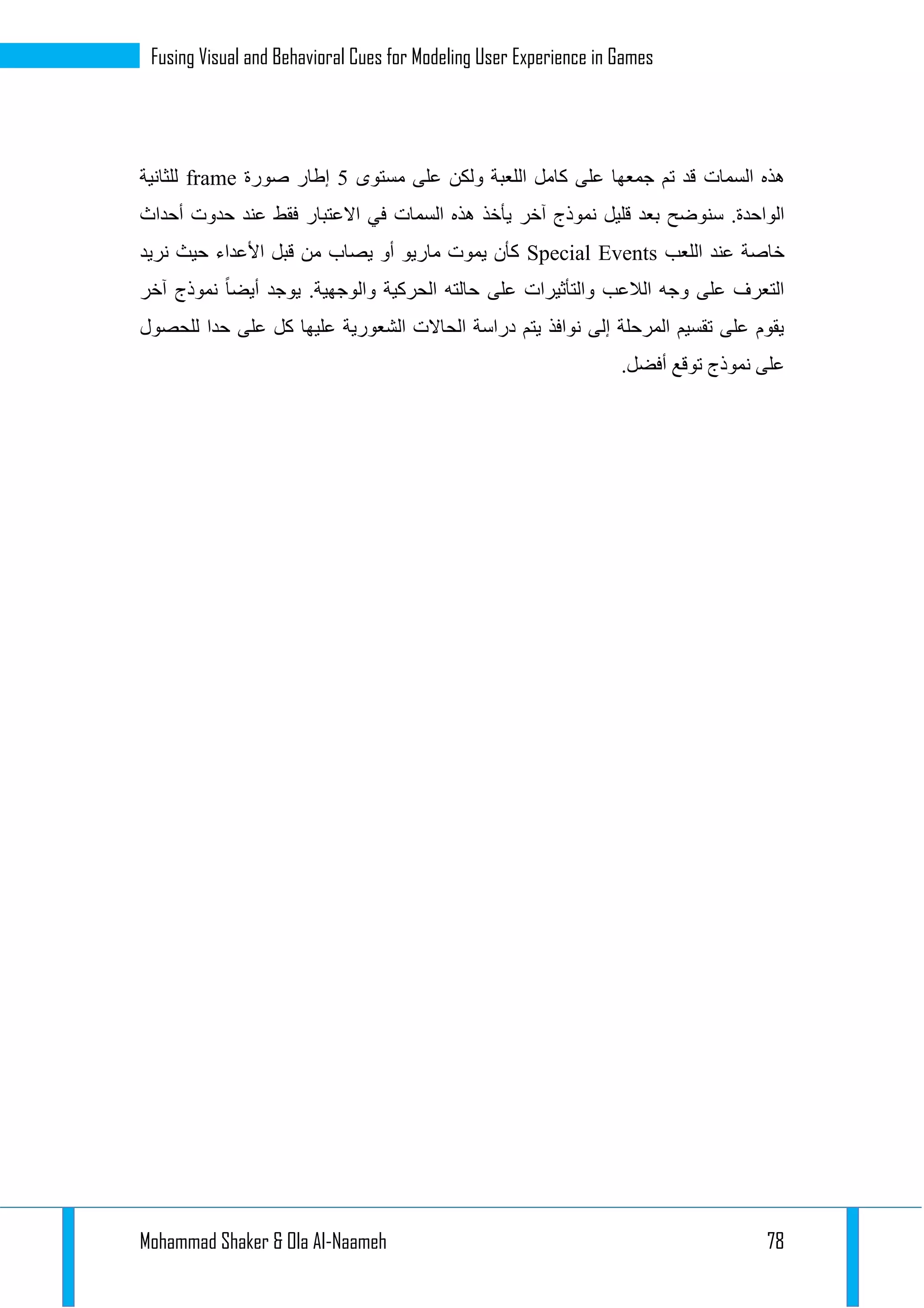 Mohammad Shaker & Ola Al-Naameh 78
Fusing Visual and Behavioral Cues for Modeling User Experience in Games
‫هذه‬‫السمات‬‫مستوى‬ ‫على‬ ‫ولكن‬ ‫اللعبة‬ ‫كامل‬ ‫على‬ ‫جمعها‬ ‫تم‬ ‫قد‬2‫صورة‬ ‫إطار‬frame‫للثانية‬
‫هذه‬ ‫يأخذ‬ ‫آخر‬ ‫نموذج‬ ‫قليل‬ ‫بعد‬ ‫سنوضح‬ .‫الواحدة‬‫السمات‬‫االع‬ ‫في‬‫أحداث‬ ‫حدوت‬ ‫عند‬ ‫فقط‬ ‫تبار‬
‫اللعب‬ ‫عند‬ ‫خاصة‬Special Events‫نريد‬ ‫حيث‬ ‫األعداء‬ ‫قبل‬ ‫من‬ ‫يصاب‬ ‫أو‬ ‫ماريو‬ ‫يموت‬ ‫كأن‬
.‫والوجهية‬ ‫الحركية‬ ‫حالته‬ ‫على‬ ‫والتأثيرات‬ ‫الالعب‬ ‫وجه‬ ‫على‬ ‫التعرف‬‫آخر‬ ‫نموذج‬ ‫أيضا‬ ‫يوجد‬
‫على‬ ‫كل‬ ‫عليها‬ ‫الشعورية‬ ‫الحاالت‬ ‫دراسة‬ ‫يتم‬ ‫نوافذ‬ ‫إلى‬ ‫المرحلة‬ ‫تقسيم‬ ‫على‬ ‫يقوم‬‫للحصول‬ ‫حدا‬
.‫أفضل‬ ‫توقع‬ ‫نموذج‬ ‫على‬
 
