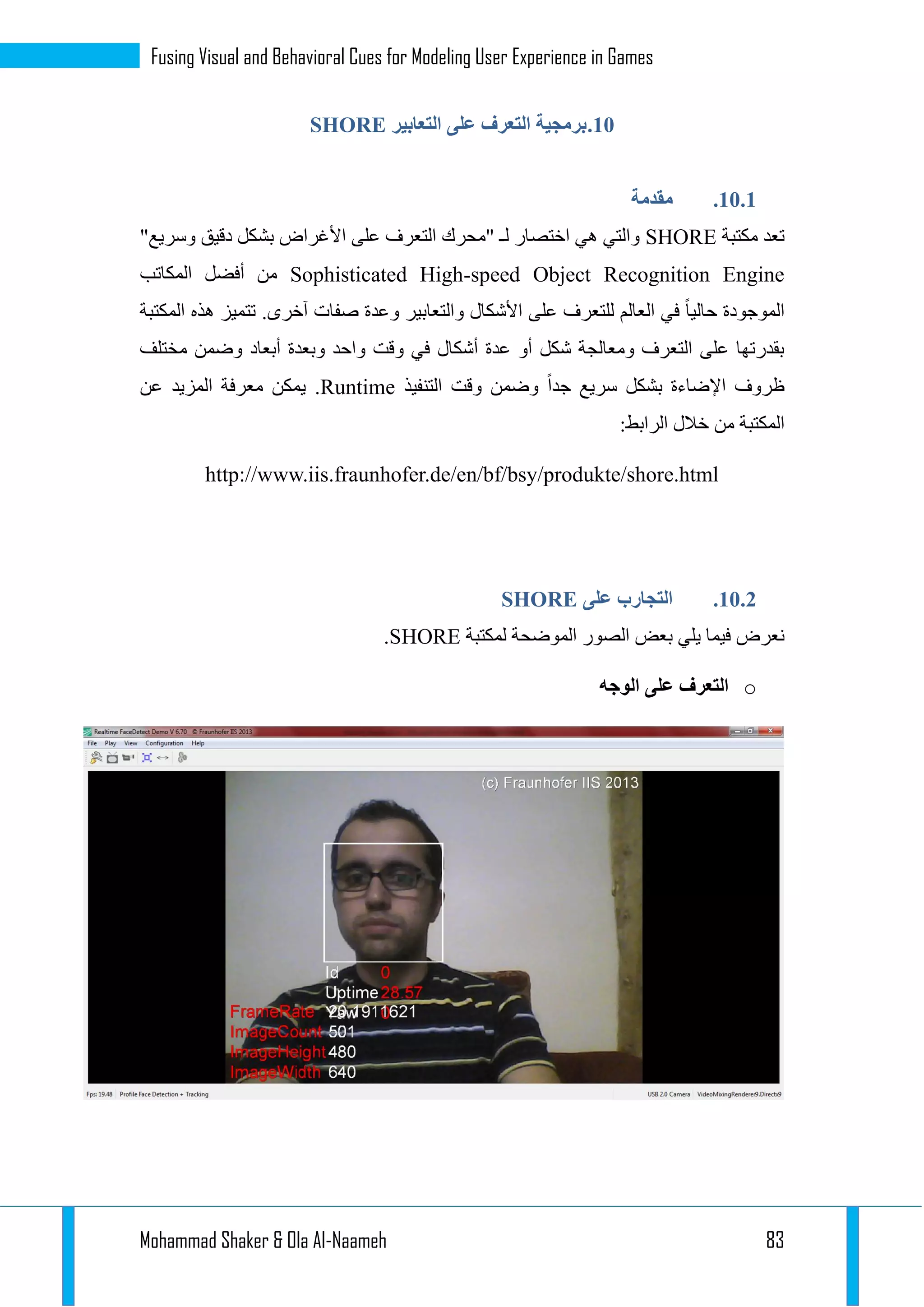 Mohammad Shaker & Ola Al-Naameh 83
Fusing Visual and Behavioral Cues for Modeling User Experience in Games
13.‫برمجية‬‫التعابير‬ ‫على‬ ‫التعرف‬SHORE
13.1.‫مقدمة‬
‫مكتبة‬ ‫تعد‬SHORE‫وسر‬ ‫دقيق‬ ‫بشكل‬ ‫األغراض‬ ‫على‬ ‫التعرف‬ ‫"محرك‬ ‫لـ‬ ‫اختصار‬ ‫هي‬ ‫والتي‬"‫يع‬
Sophisticated High-speed Object Recognition Engine‫المكاتب‬ ‫أفضل‬ ‫من‬
‫المكتبة‬ ‫هذه‬ ‫تتميز‬ .‫آخرى‬ ‫صفات‬ ‫وعدة‬ ‫والتعابير‬ ‫األشكال‬ ‫على‬ ‫للتعرف‬ ‫العالم‬ ‫في‬ ‫حاليا‬ ‫الموجودة‬
‫مختلف‬ ‫وضمن‬ ‫أبعاد‬ ‫وبعدة‬ ‫واحد‬ ‫وقت‬ ‫في‬ ‫أشكال‬ ‫عدة‬ ‫أو‬ ‫شكل‬ ‫ومعالجة‬ ‫التعرف‬ ‫على‬ ‫بقدرتها‬
‫بشكل‬ ‫اإلضاءة‬ ‫ظروف‬‫التنفيذ‬ ‫وقت‬ ‫وضمن‬ ‫جدا‬ ‫سريع‬Runtime.‫عن‬ ‫المزيد‬ ‫معرفة‬ ‫يمكن‬
:‫الرابط‬ ‫خالل‬ ‫من‬ ‫المكتبة‬
http://www.iis.fraunhofer.de/en/bf/bsy/produkte/shore.html
13.1.‫على‬ ‫التجارب‬SHORE
‫لمكتبة‬ ‫الموضحة‬ ‫الصور‬ ‫بعض‬ ‫يلي‬ ‫فيما‬ ‫نعرض‬SHORE.
o‫الوجه‬ ‫على‬ ‫التعرف‬
 
