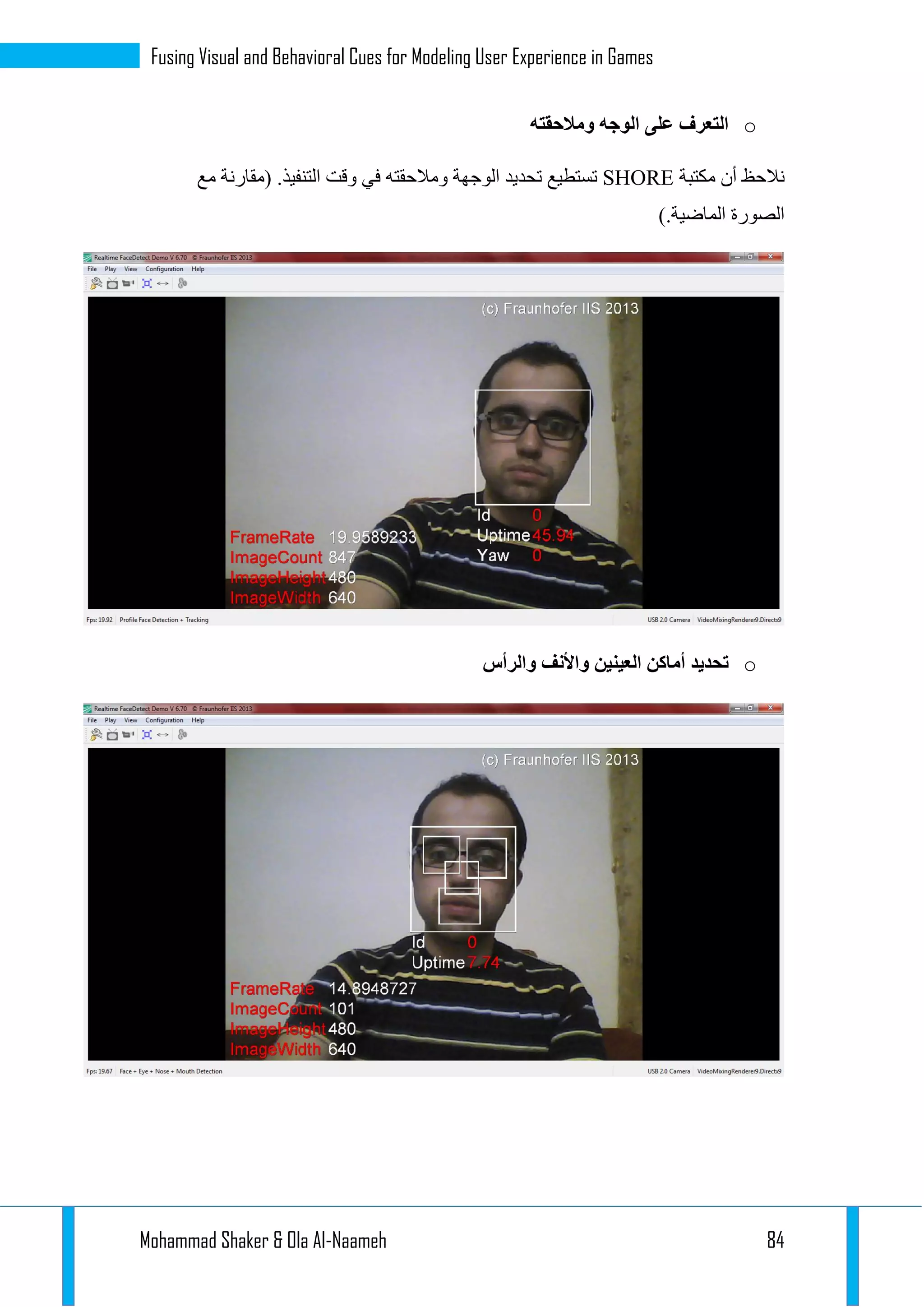 Mohammad Shaker & Ola Al-Naameh 84
Fusing Visual and Behavioral Cues for Modeling User Experience in Games
o‫ومالحقته‬ ‫الوجه‬ ‫على‬ ‫التعرف‬
‫نال‬‫مكتبة‬ ‫أن‬ ‫حظ‬SHORE‫مع‬ ‫(مقارنة‬ .‫التنفيذ‬ ‫وقت‬ ‫في‬ ‫ومالحقته‬ ‫الوجهة‬ ‫تحديد‬ ‫تستطيع‬
).‫الماضية‬ ‫الصورة‬
o‫والرأس‬ ‫واألنف‬ ‫العينين‬ ‫أماكن‬ ‫تحديد‬
 