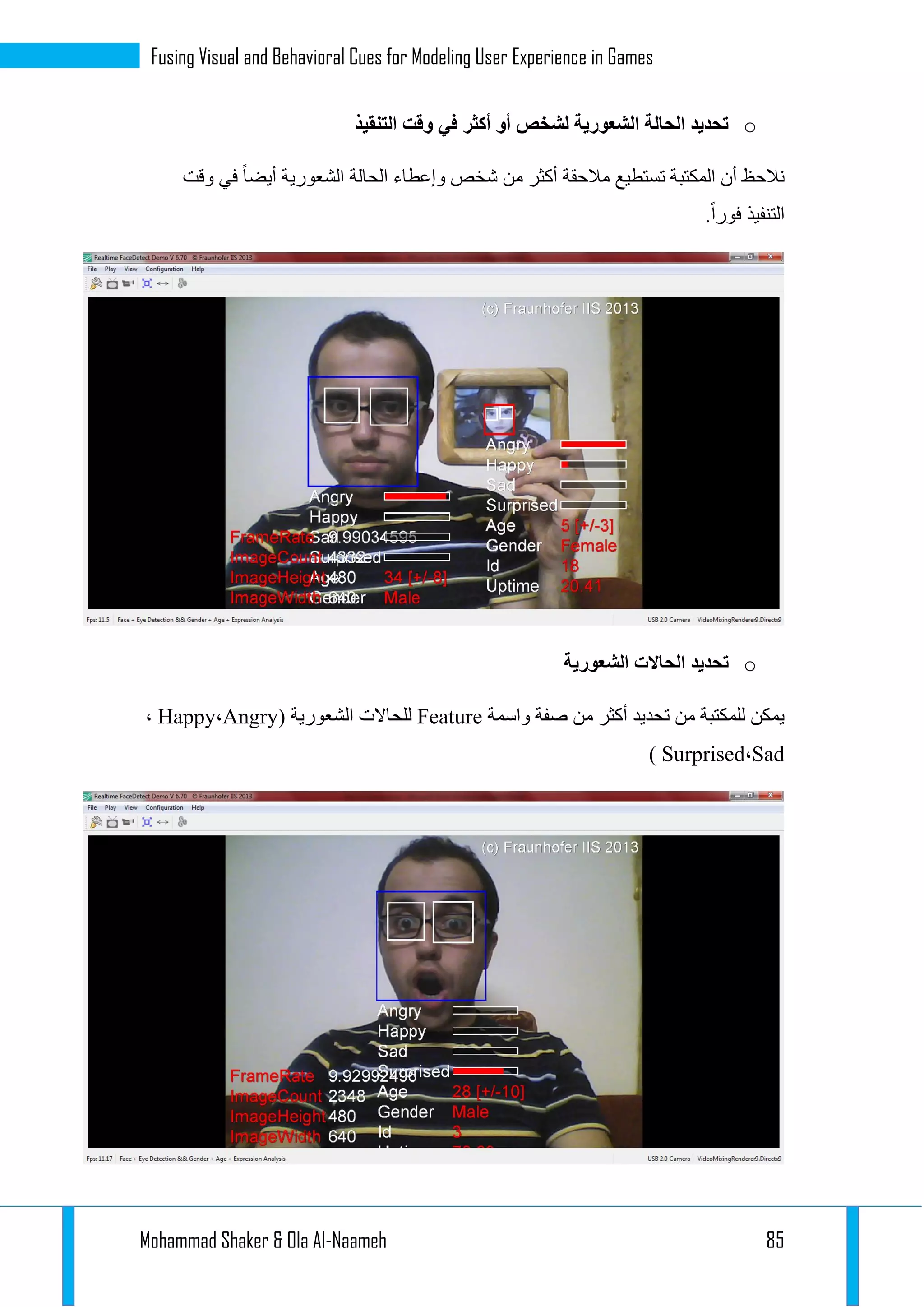 Mohammad Shaker & Ola Al-Naameh 85
Fusing Visual and Behavioral Cues for Modeling User Experience in Games
o‫التنقيذ‬ ‫وقت‬ ‫في‬ ‫أكثر‬ ‫أو‬ ‫لشخص‬ ‫الشعورية‬ ‫الحالة‬ ‫تحديد‬
‫في‬ ‫أيضا‬ ‫الشعورية‬ ‫الحالة‬ ‫وإعطاء‬ ‫شخص‬ ‫من‬ ‫أكثر‬ ‫مالحقة‬ ‫تستطيع‬ ‫المكتبة‬ ‫أن‬ ‫نالحظ‬‫وقت‬
.‫فورا‬ ‫التنفيذ‬
o‫الشعورية‬ ‫الحاالت‬ ‫تحديد‬
‫واسمة‬ ‫صفة‬ ‫من‬ ‫أكثر‬ ‫تحديد‬ ‫من‬ ‫للمكتبة‬ ‫يمكن‬Feature( ‫الشعورية‬ ‫للحاالت‬Angry،Happy،
Sad،Surprised)
 