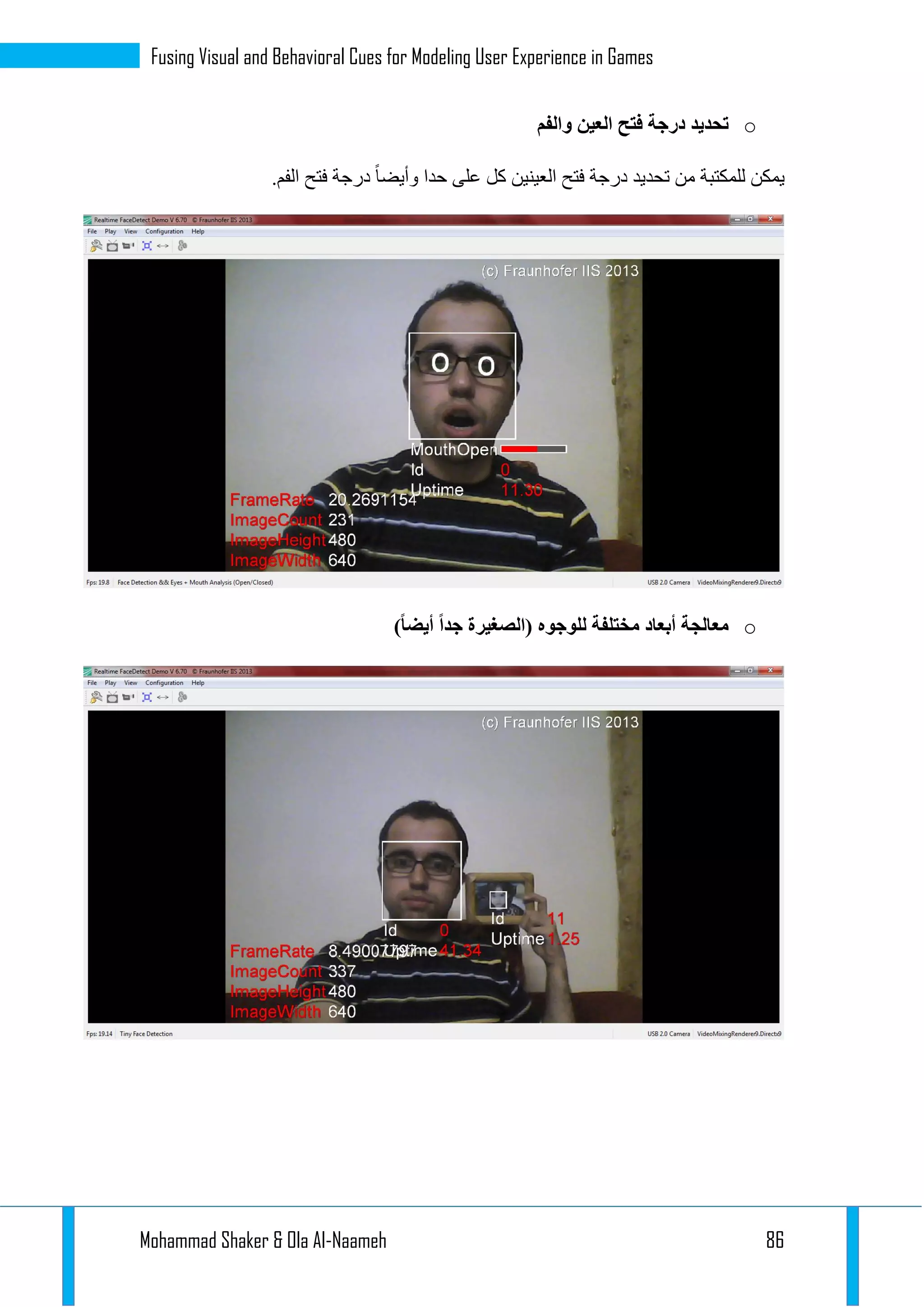 Mohammad Shaker & Ola Al-Naameh 86
Fusing Visual and Behavioral Cues for Modeling User Experience in Games
o‫والفم‬ ‫العين‬ ‫فتح‬ ‫درجة‬ ‫تحديد‬
.‫الفم‬ ‫فتح‬ ‫درجة‬ ‫وأيضا‬ ‫حدا‬ ‫على‬ ‫كل‬ ‫العينين‬ ‫فتح‬ ‫درجة‬ ‫تحديد‬ ‫من‬ ‫للمكتبة‬ ‫يمكن‬
o‫أبعاد‬ ‫معالجة‬)ً‫ا‬‫أيض‬ ً‫ا‬‫جد‬ ‫(الصغيرة‬ ‫للوجوه‬ ‫مختلفة‬
 