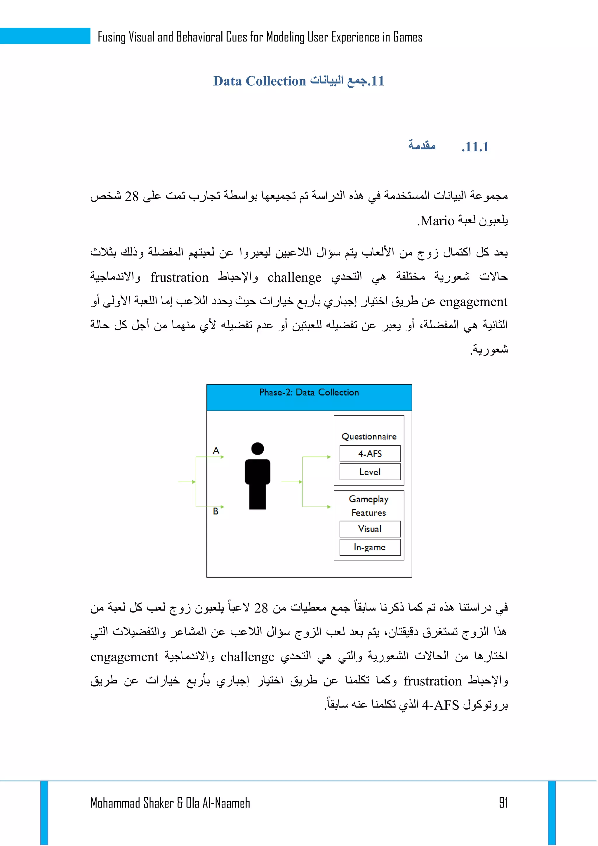 Mohammad Shaker & Ola Al-Naameh 91
Fusing Visual and Behavioral Cues for Modeling User Experience in Games
11.‫البيانات‬ ‫جمع‬Data Collection
11.1.‫مقدمة‬
‫الدراسة‬ ‫هذه‬ ‫في‬ ‫المستخدمة‬ ‫البيانات‬ ‫مجموعة‬‫على‬ ‫تمت‬ ‫تجارب‬ ‫بواسطة‬ ‫تجميعها‬ ‫تم‬13‫شخص‬
‫لعبة‬ ‫يلعبون‬Mario.
‫األ‬ ‫من‬ ‫زوج‬ ‫اكتمال‬ ‫كل‬ ‫بعد‬‫ليعبرو‬ ‫الالعبين‬ ‫سؤال‬ ‫يتم‬ ‫لعاب‬‫ا‬‫بثالث‬ ‫وذلك‬ ‫المفضلة‬ ‫لعبتهم‬ ‫عن‬
‫التحدي‬ ‫هي‬ ‫مختلفة‬ ‫شعورية‬ ‫حاالت‬challenge‫واإلحباط‬frustration‫واالندماجية‬
engagement‫طريق‬ ‫عن‬‫اختيار‬‫إجباري‬‫أو‬ ‫األولى‬ ‫اللعبة‬ ‫إما‬ ‫الالعب‬ ‫يحدد‬ ‫حيث‬ ‫خيارات‬ ‫بأربع‬
‫لل‬ ‫تفضيله‬ ‫عن‬ ‫يعبر‬ ‫أو‬ ،‫المفضلة‬ ‫هي‬ ‫الثانية‬‫حالة‬ ‫كل‬ ‫أجل‬ ‫من‬ ‫منهما‬ ‫ألي‬ ‫تفضيله‬ ‫عدم‬ ‫أو‬ ‫عبتين‬
.‫شعورية‬
‫ذكرن‬ ‫كما‬ ‫تم‬ ‫هذه‬ ‫دراستنا‬ ‫في‬‫من‬ ‫معطيات‬ ‫جمع‬ ‫سابقا‬ ‫ا‬13‫العبا‬‫لعب‬ ‫زوج‬ ‫يلعبون‬‫من‬ ‫لعبة‬ ‫كل‬
‫التي‬ ‫والتفضيالت‬ ‫المشاعر‬ ‫عن‬ ‫الالعب‬ ‫سؤال‬ ‫الزوج‬ ‫لعب‬ ‫بعد‬ ‫يتم‬ ،‫دقيقتان‬ ‫تستغرق‬ ‫الزوج‬ ‫هذا‬
‫والتي‬ ‫الشعورية‬ ‫الحاالت‬ ‫من‬ ‫اختارها‬‫التحدي‬ ‫هي‬challenge‫واالندماجية‬engagement
‫واإلحباط‬frustration‫خيارات‬ ‫بأربع‬ ‫إجباري‬ ‫اختيار‬ ‫طريق‬ ‫عن‬ ‫تكلمنا‬ ‫وكما‬‫طريق‬ ‫عن‬
‫بروتوكول‬4-AFS.‫سابقا‬ ‫عنه‬ ‫تكلمنا‬ ‫الذي‬
 