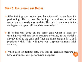 STEP 5: EVALUATING THE MODEL
 After training your model, you have to check to see how it’s
performing. This is done by testing the performance of the
model on previously unseen data. The unseen data used is the
testing set that you split our data into earlier.
 If testing was done on the same data which is used for
training, you will not get an accurate measure, as the model is
already used to the data, and finds the same patterns in it, as it
previously did. This will give you disproportionately high
accuracy.
 When used on testing data, you get an accurate measure of
how your model will perform and its speed. 100
 