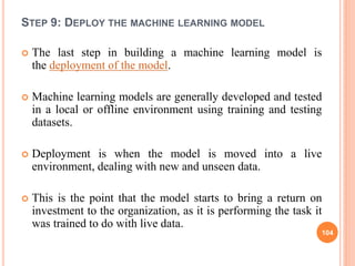 STEP 9: DEPLOY THE MACHINE LEARNING MODEL
 The last step in building a machine learning model is
the deployment of the model.
 Machine learning models are generally developed and tested
in a local or offline environment using training and testing
datasets.
 Deployment is when the model is moved into a live
environment, dealing with new and unseen data.
 This is the point that the model starts to bring a return on
investment to the organization, as it is performing the task it
was trained to do with live data.
104
 
