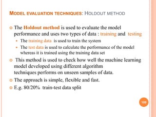MODEL EVALUATION TECHNIQUES: HOLDOUT METHOD
 The Holdout method is used to evaluate the model
performance and uses two types of data : training and testing
 The training data is used to train the system
 The test data is used to calculate the performance of the model
whereas it is trained using the training data set
 This method is used to check how well the machine learning
model developed using different algorithm
techniques performs on unseen samples of data.
 The approach is simple, flexible and fast.
 E.g. 80/20% train-test data split
109
 