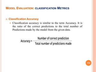  Classification Accuracy
 Classification accuracy is similar to the term Accuracy. It is
the ratio of the correct predictions to the total number of
Predictions made by the model from the given data.
113
MODEL EVALUATION: CLASSIFICATION METRICS
 