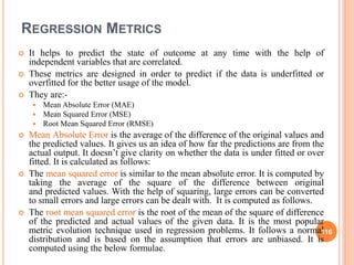 REGRESSION METRICS
 It helps to predict the state of outcome at any time with the help of
independent variables that are correlated.
 These metrics are designed in order to predict if the data is underfitted or
overfitted for the better usage of the model.
 They are:-
 Mean Absolute Error (MAE)
 Mean Squared Error (MSE)
 Root Mean Squared Error (RMSE)
 Mean Absolute Error is the average of the difference of the original values and
the predicted values. It gives us an idea of how far the predictions are from the
actual output. It doesn’t give clarity on whether the data is under fitted or over
fitted. It is calculated as follows:
 The mean squared error is similar to the mean absolute error. It is computed by
taking the average of the square of the difference between original
and predicted values. With the help of squaring, large errors can be converted
to small errors and large errors can be dealt with. It is computed as follows.
 The root mean squared error is the root of the mean of the square of difference
of the predicted and actual values of the given data. It is the most popular
metric evolution technique used in regression problems. It follows a normal
distribution and is based on the assumption that errors are unbiased. It is
computed using the below formulae.
116
 