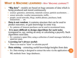 WHAT IS MACHINE LEARNING?- WHY “MACHINE LEARNING”?
1. “Big data” - models are based on huge amounts of data which is
being produced and stored continuously
 science: genomics, astronomy, materials science, particle accelerators. . .
 sensor networks: weather measurements, traffic. . .
 people: social networks, blogs, mobile phones, purchases, bank
transactions. . . etc
2. Data is not random; it contains structure that can be used to
predict outcomes, or gain knowledge in some way.
 Ex: patterns of Amazon purchases can be used to recommend items.
3. It is more difficult to design algorithms for such tasks
(compared to, say, sorting an array or calculating a payroll). Such
algorithms need data.
 Ex: construct a spam filter, using a collection of email messages labelled as
spam/not spam.
4. Learning isn’t always useful:
 There is no need to “learn” to calculate payroll
5. Data mining – extracting useful knowledge/insights from data
 Ex: Data mining is designed to extract the rules via the application of
ML methods from large databases.
14
 