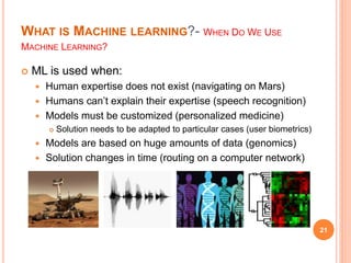 WHAT IS MACHINE LEARNING?- WHEN DO WE USE
MACHINE LEARNING?
 ML is used when:
 Human expertise does not exist (navigating on Mars)
 Humans can’t explain their expertise (speech recognition)
 Models must be customized (personalized medicine)
 Solution needs to be adapted to particular cases (user biometrics)
 Models are based on huge amounts of data (genomics)
 Solution changes in time (routing on a computer network)
21
 