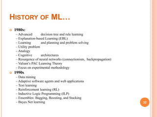 HISTORY OF ML…
 1980s:
– Advanced decision tree and rule learning
– Explanation-based Learning (EBL)
– Learning and planning and problem solving
– Utility problem
– Analogy
– Cognitive architectures
– Resurgence of neural networks (connectionism, backpropagation)
– Valiant’s PAC Learning Theory
– Focus on experimental methodology
 1990s
– Data mining
– Adaptive software agents and web applications
– Text learning
– Reinforcement learning (RL)
– Inductive Logic Programming (ILP)
– Ensembles: Bagging, Boosting, and Stacking
– Bayes Net learning 32
 