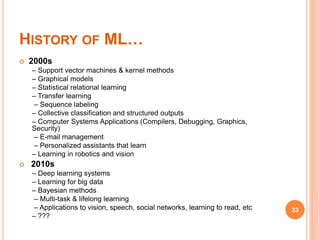 HISTORY OF ML…
 2000s
– Support vector machines & kernel methods
– Graphical models
– Statistical relational learning
– Transfer learning
– Sequence labeling
– Collective classification and structured outputs
– Computer Systems Applications (Compilers, Debugging, Graphics,
Security)
– E-mail management
– Personalized assistants that learn
– Learning in robotics and vision
 2010s
– Deep learning systems
– Learning for big data
– Bayesian methods
– Multi-task & lifelong learning
– Applications to vision, speech, social networks, learning to read, etc
– ???
33
 
