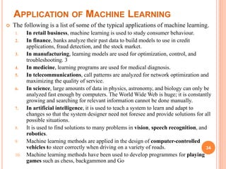 APPLICATION OF MACHINE LEARNING
34
 The following is a list of some of the typical applications of machine learning.
1. In retail business, machine learning is used to study consumer behaviour.
2. In finance, banks analyze their past data to build models to use in credit
applications, fraud detection, and the stock market.
3. In manufacturing, learning models are used for optimization, control, and
troubleshooting. 3
4. In medicine, learning programs are used for medical diagnosis.
5. In telecommunications, call patterns are analyzed for network optimization and
maximizing the quality of service.
6. In science, large amounts of data in physics, astronomy, and biology can only be
analyzed fast enough by computers. The World Wide Web is huge; it is constantly
growing and searching for relevant information cannot be done manually.
7. In artificial intelligence, it is used to teach a system to learn and adapt to
changes so that the system designer need not foresee and provide solutions for all
possible situations.
8. It is used to find solutions to many problems in vision, speech recognition, and
robotics.
9. Machine learning methods are applied in the design of computer-controlled
vehicles to steer correctly when driving on a variety of roads.
10. Machine learning methods have been used to develop programmes for playing
games such as chess, backgammon and Go
 