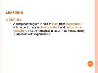 LEARNING
 Definition
 A computer program is said to learn from experience E
with respect to some class of tasks T and performance
measure P, if its performance at tasks T, as measured by
P, improves with experience E.
37
 