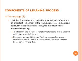 COMPONENTS OF LEARNING PROCESS
 Data storage (1)
 Facilities for storing and retrieving huge amounts of data are
an important component of the learning process. Humans and
computers alike utilize data storage as a foundation for
advanced reasoning.
 In a human being, the data is stored in the brain and data is retrieved
using electrochemical signals.
 Computers use hard disk drives, flash memory, random access
memory and similar devices to store data and use cables and other
technology to retrieve data.
40
 