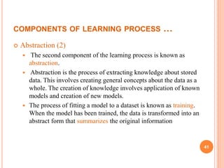 COMPONENTS OF LEARNING PROCESS …
 Abstraction (2)
 The second component of the learning process is known as
abstraction.
 Abstraction is the process of extracting knowledge about stored
data. This involves creating general concepts about the data as a
whole. The creation of knowledge involves application of known
models and creation of new models.
 The process of fitting a model to a dataset is known as training.
When the model has been trained, the data is transformed into an
abstract form that summarizes the original information
41
 