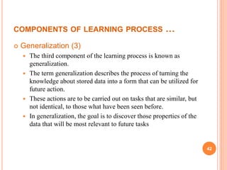 COMPONENTS OF LEARNING PROCESS …
 Generalization (3)
 The third component of the learning process is known as
generalization.
 The term generalization describes the process of turning the
knowledge about stored data into a form that can be utilized for
future action.
 These actions are to be carried out on tasks that are similar, but
not identical, to those what have been seen before.
 In generalization, the goal is to discover those properties of the
data that will be most relevant to future tasks
42
 