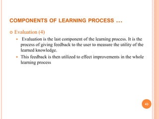 COMPONENTS OF LEARNING PROCESS …
 Evaluation (4)
 Evaluation is the last component of the learning process. It is the
process of giving feedback to the user to measure the utility of the
learned knowledge.
 This feedback is then utilized to effect improvements in the whole
learning process
43
 