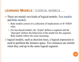 LEARNING MODELS : LOGICAL MODELS …
 There are mainly two kinds of logical models: Tree models
and Rule models.
 Rule models consist of a collection of implications or IF-THEN
rules.
 For tree-based models, the ‘if-part’ defines a segment and the
‘then-part’ defines the behaviour of the model for this segment.
Rule models follow the same reasoning.
 logical models, such as decision trees, a logical expression is
used to partition the instance space. Two instances are similar
when they end up in the same logical segment.
46
 