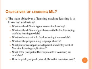 OBJECTIVES OF LEARNING ML?
 The main objectives of learning machine learning is to
know and understand:
 What are the different types in machine learning?
 What are the different algorithms available for developing
machine learning models?
 What tools are available for developing these models?
 What are the programming language choices?
 What platforms support development and deployment of
Machine Learning applications?
 What IDEs (Integrated Development Environment) are
available?
 How to quickly upgrade your skills in this important area? 5
 