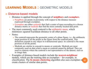 LEARNING MODELS : GEOMETRIC MODELS
 Distance-based models
 Distance is applied through the concept of neighbors and exemplars.
 Neighbors are points in proximity with respect to the distance measure
expressed through exemplars.
 Exemplars are either centroids that find a center of mass according to a chosen
distance metric or medoids that find the most centrally located data point.
 The most commonly used centroid is the arithmetic mean, which
minimizes squared Euclidean distance to all other points.
 Notes:
 The centroid represents the geometric center of a plane figure, i.e., the arithmetic
mean position of all the points in the figure from the centroid point. This
definition extends to any object in n-dimensional space: its centroid is the mean
position of all the points.
 Medoids are similar in concept to means or centroids. Medoids are most
commonly used on data when a mean or centroid cannot be defined. They are
used in contexts where the centroid is not representative of the dataset, such as
in image data.
 Examples of distance-based models include the nearest-neighbour
models, which use the training data as exemplars – for example, in
classification. The K-means clustering algorithm also uses exemplars to
create clusters of similar data points.
51
 
