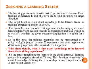 DESIGNING A LEARNING SYSTEM
 The learning process starts with task T, performance measure P and
training experience E and objective are to find an unknown target
function.
 The target function is an exact knowledge to be learned from the
training experience and its unknown.
 For example, in a case of credit approval, the learning system will
have customer application records as experience and task would be
to classify whether the given customer application is eligible for a
loan.
 So in this case, the training examples can be represented as 8
(x1,y1)(x2,y2)..(xn,yn) where X represents customer application
details and y represents the status of credit approval.
 With these details, what is that exact knowledge to be learned
from the training experience?
 So the target function to be learned in the credit approval learning
system is a mapping function f:X →y. This function represents the
exact knowledge defining the relationship between input variable
X and output variable y.
56
 