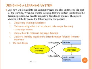 DESIGNING A LEARNING SYSTEM
 Just now we looked into the learning process and also understood the goal
of the learning. When we want to design a learning system that follows the
learning process, we need to consider a few design choices. The design
choices will be to decide the following key components
1. Choose the training experience
2. Choose exactly what is to be learned (the target function)
– i.e. the target function
3. Choose how to represent the target function
4. Choose a learning algorithm to infer the target function from the
experience
5. The final design
57
 