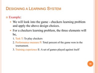 DESIGNING A LEARNING SYSTEM
 Example:
 We will look into the game - checkers learning problem
and apply the above design choices.
 For a checkers learning problem, the three elements will
be,
1. Task T: To play checkers
2. Performance measure P: Total percent of the game won in the
tournament.
3. Training experience E: A set of games played against itself
58
 