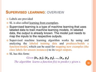 SUPERVISED LEARNING: OVERVIEW
 Labels are provided
 SL is also called learning from exemplars.
 Supervised learning is a type of machine learning that uses
labeled data to train machine learning models. In labeled
data, the output is already known. The model just needs to
map the inputs to the respective outputs.
 Supervised machine learning algorithm works by using and
analyzing the labeled training data and produces/builds a
function/model, which can be used for mapping new examples (the
class labels for unseen instances) to its target outputs.
 SL has this form:
Given (x1, y1), (x2, y2), ..., (xn, yn)
The algorithm learns a function f(x) to predict y given x. 60
 