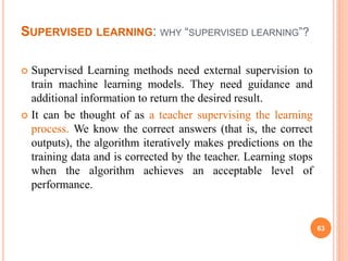 SUPERVISED LEARNING: WHY “SUPERVISED LEARNING”?
 Supervised Learning methods need external supervision to
train machine learning models. They need guidance and
additional information to return the desired result.
 It can be thought of as a teacher supervising the learning
process. We know the correct answers (that is, the correct
outputs), the algorithm iteratively makes predictions on the
training data and is corrected by the teacher. Learning stops
when the algorithm achieves an acceptable level of
performance.
63
 